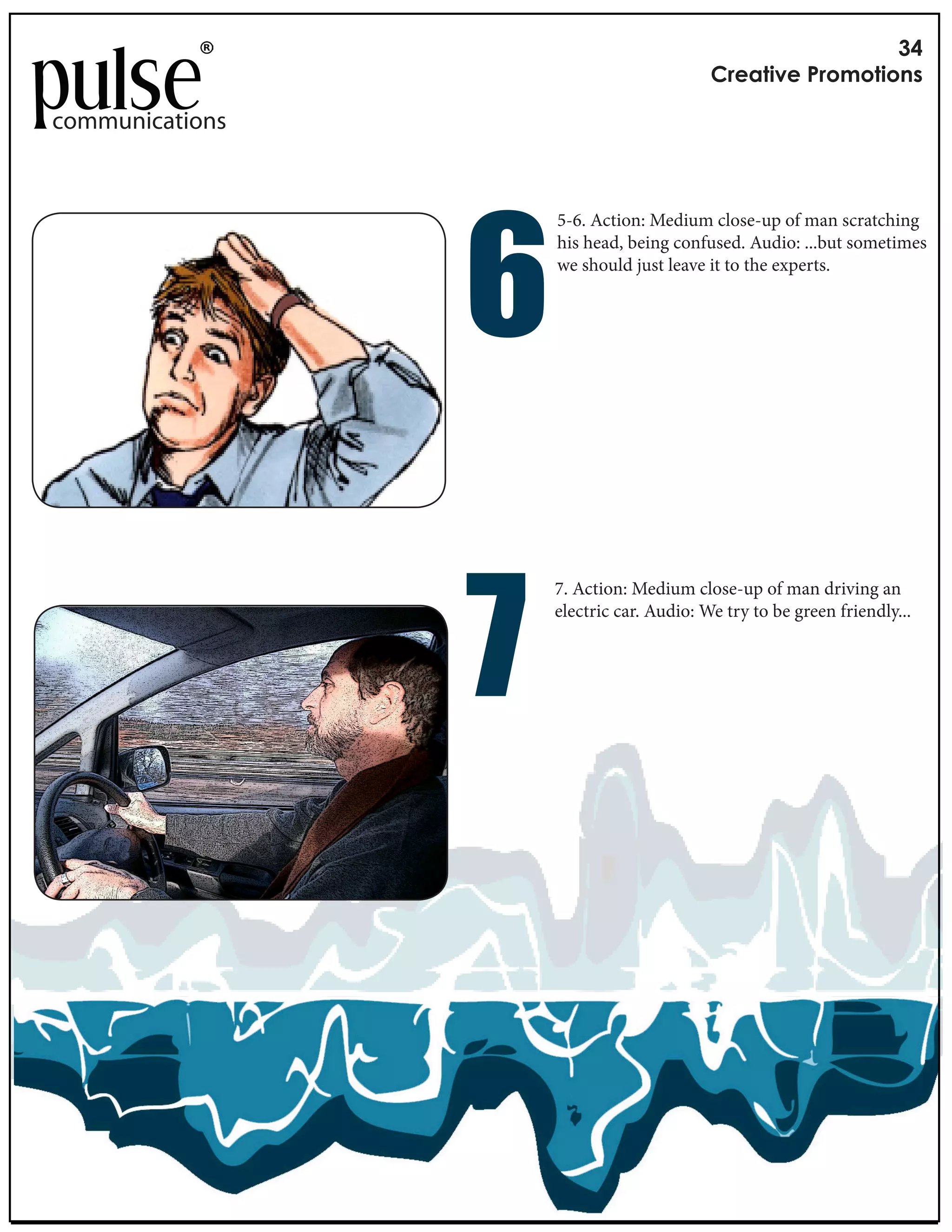 !"
                                                       #$%&'()%*+$,-,'(,./

communications




                       !
                                   5-6. Action: Medium close-up of man scratching
                                   his head, being confused. Audio: ...but sometimes
                                   we should just leave it to the experts.




                        "
                                   7. Action: Medium close-up of man driving an
                 Length: 3 seconds per frame Audio: We try to be green friendly...
                                   electric car.
                 Music: VCR by e XX
 