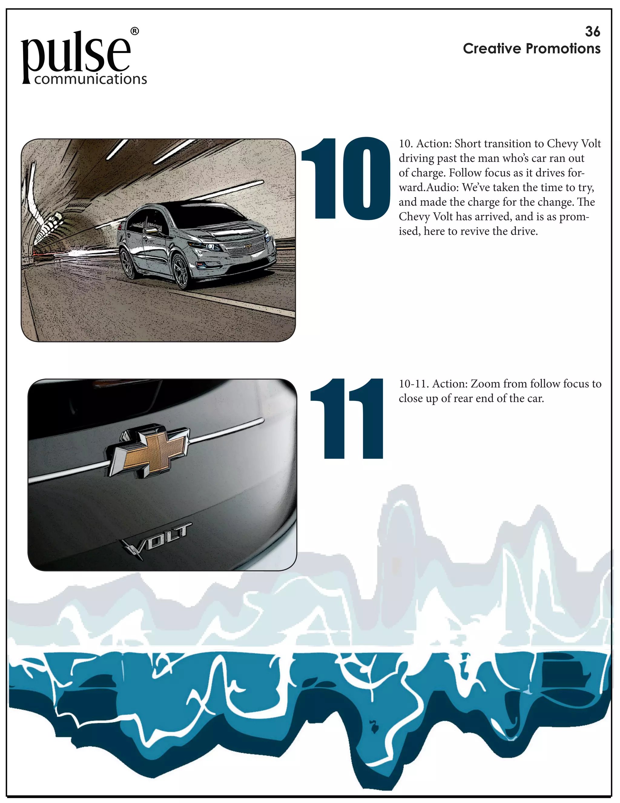 !"
                                   #$%&'()%*+$,-,'(,./

communications




                 !"
                      10. Action: Short transition to Chevy Volt
                      driving past the man who’s car ran out
                      of charge. Follow focus as it drives for-
                      ward.Audio: We’ve taken the time to try,
                      and made the charge for the change. e
                      Chevy Volt has arrived, and is as prom-
                      ised, here to revive the drive.




                 !!
                      10-11. Action: Zoom from follow focus to
                      close up of rear end of the car.
 