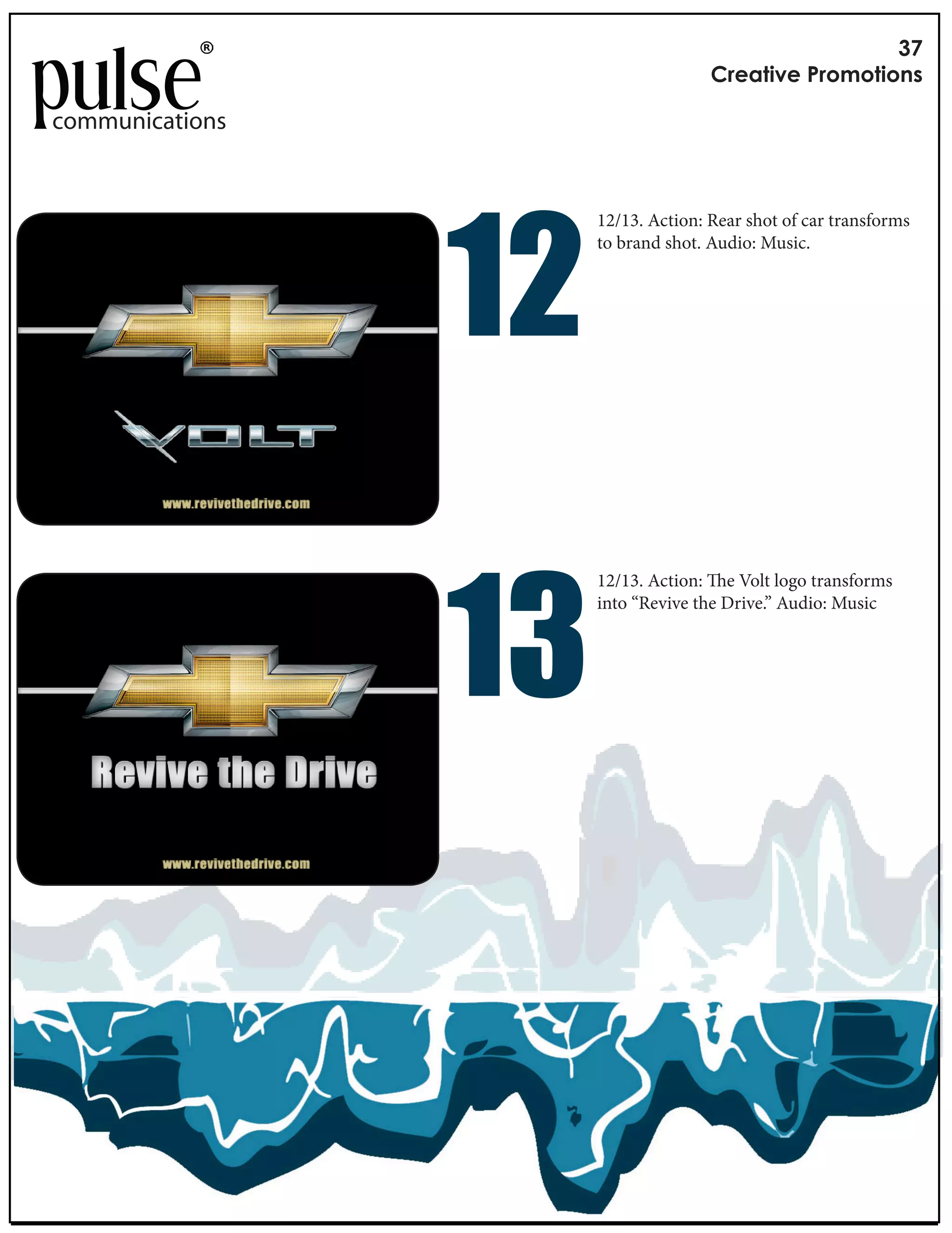 !"
                                     #$%&'()%*+$,-,'(,./

communications




                 !#
                      12/13. Action: Rear shot of car transforms
                      to brand shot. Audio: Music.




                 !"
                      12/13. Action: e Volt logo transforms
                      into “Revive the Drive.” Audio: Music
 