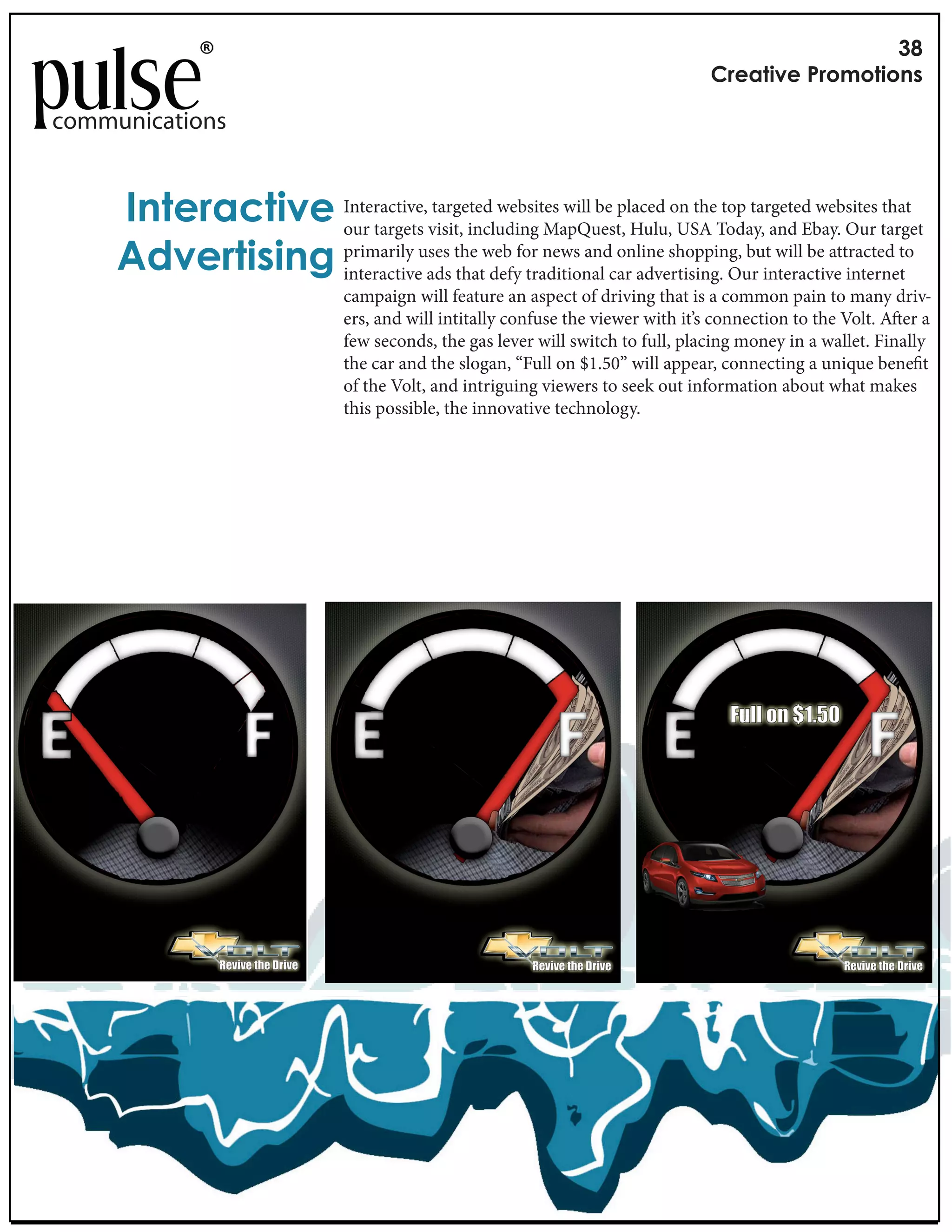 !"
                                                                                 #$%&'()%*+$,-,'(,./

communications


     0.'%$&1'()% Interactive,visit, including MapQuest, Hulu,on theToday, and Ebay. Our target
                 our targets
                              targeted websites will be placed
                                                                USA
                                                                     top targeted websites that


     23)%$'(/(.4 primarily uses the web for news andcar advertising. Our interactive internetto
                 interactive ads that defy traditional
                                                        online shopping, but will be attracted

                              campaign will feature an aspect of driving that is a common pain to many driv-
                              ers, and will intitally confuse the viewer with it’s connection to the Volt. A er a
                              few seconds, the gas lever will switch to full, placing money in a wallet. Finally
                              the car and the slogan, “Full on $1.50” will appear, connecting a unique bene t
                              of the Volt, and intriguing viewers to seek out information about what makes
                              this possible, the innovative technology.




                                                                                    !"##$%&$'()*+
 