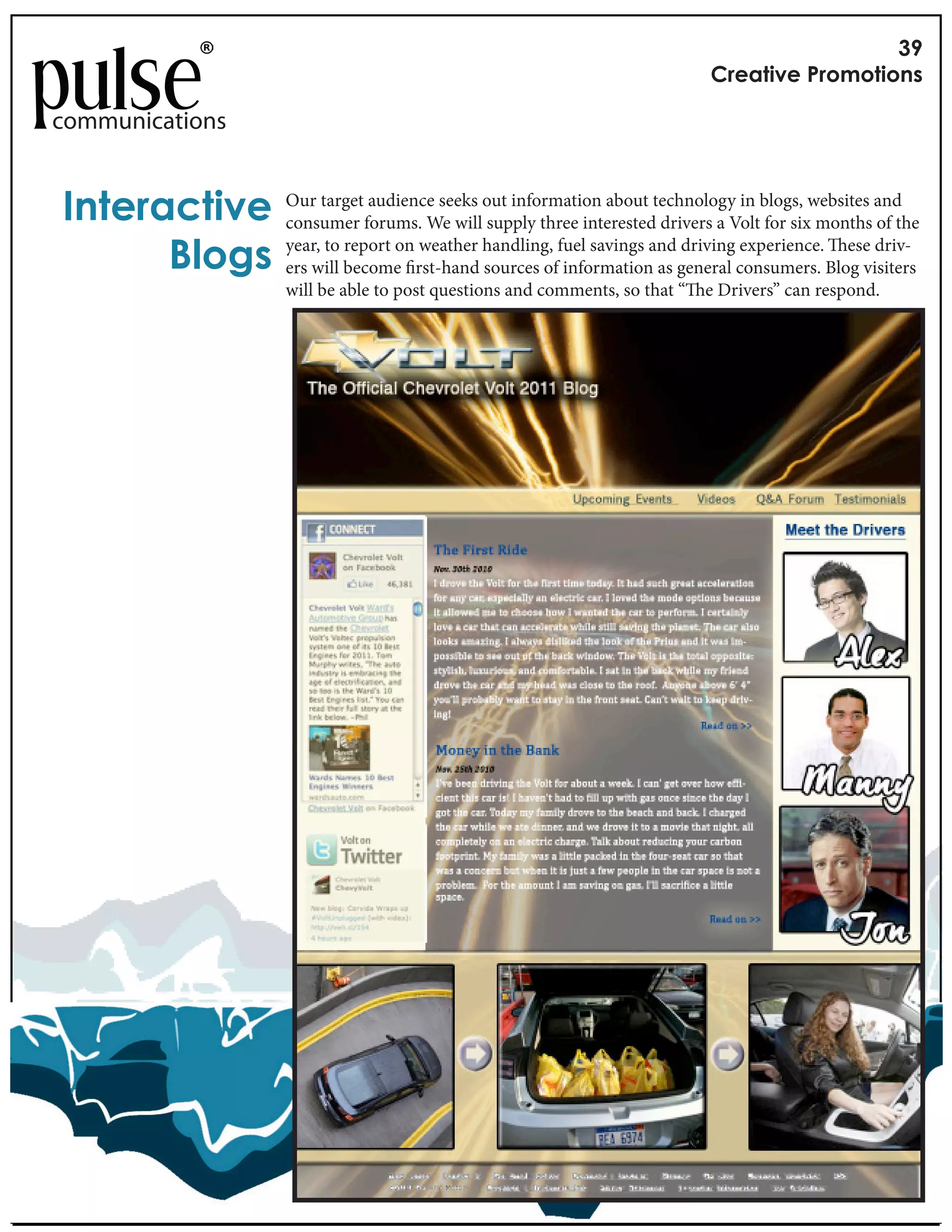 !"
                                                                                 #$%&'()%*+$,-,'(,./

communications


0.'%$&1'()%* Our targetforums. We willout information about technologyVoltblogs, websites andthe
             consumer
                         audience seeks
                                        supply three interested drivers a
                                                                           in
                                                                              for six months of

      23,4/ year, to becomeonrst-hand handling, fuel savings andgeneral consumers. Blog visiters
             ers will
                      report   weather
                                        sources of information as
                                                                   driving experience. ese driv-

                        will be able to post questions and comments, so that “   e Drivers” can respond.
 