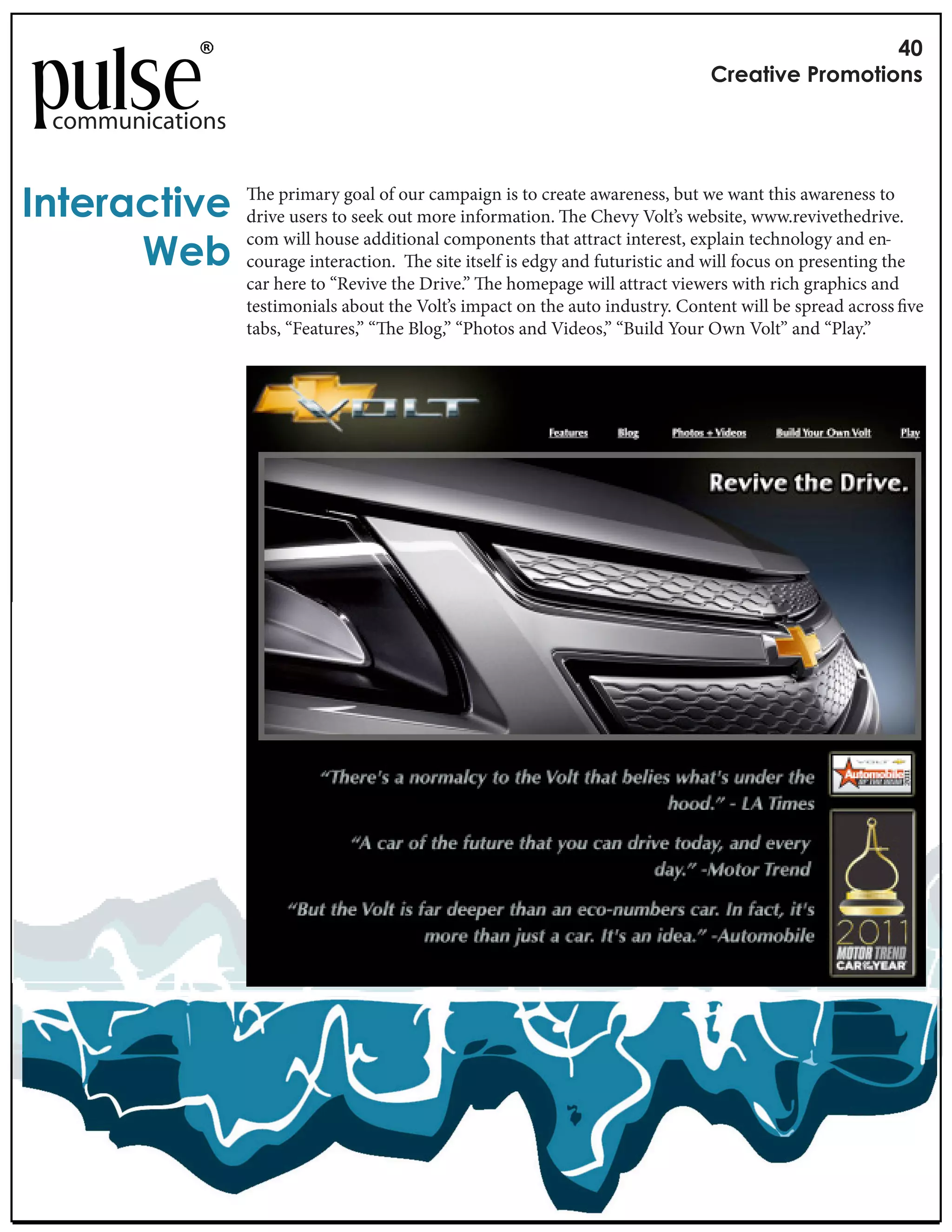 !"
                                                                                 #$%&'()%*+$,-,'(,./

 communications


0.'%$&1'()%          e primary goal of our campaign is to create awareness, but we want this awareness to
                  drive users to seek out more information. e Chevy Volt’s website, www.revivethedrive.

      2%3
                  com will house additional components that attract interest, explain technology and en-
                  courage interaction.    e site itself is edgy and futuristic and will focus on presenting the
                  car here to “Revive the Drive.” e homepage will attract viewers with rich graphics and
                  testimonials about the Volt’s impact on the auto industry. Content will be spread across ve
                  tabs, “Features,” “ e Blog,” “Photos and Videos,” “Build Your Own Volt” and “Play.”
 