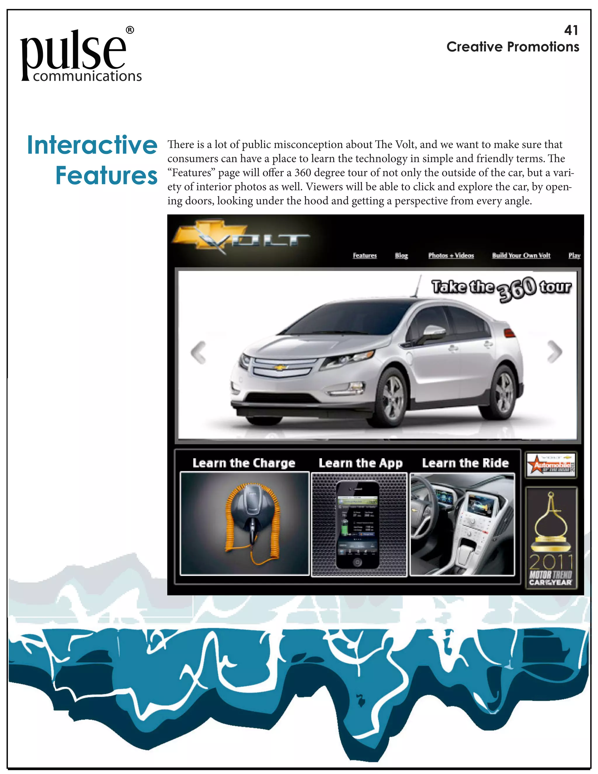 !"
                                                                               #$%&'()%*+$,-,'(,./

communications



0.'%$&1'()%         ere is a lot of public misconception about e Volt, and we want to make sure that
                 consumers can have a place to learn the technology in simple and friendly terms. e
   2%&'3$%/      “Features” page will o er a 360 degree tour of not only the outside of the car, but a vari-
                 ety of interior photos as well. Viewers will be able to click and explore the car, by open-
                 ing doors, looking under the hood and getting a perspective from every angle.
 