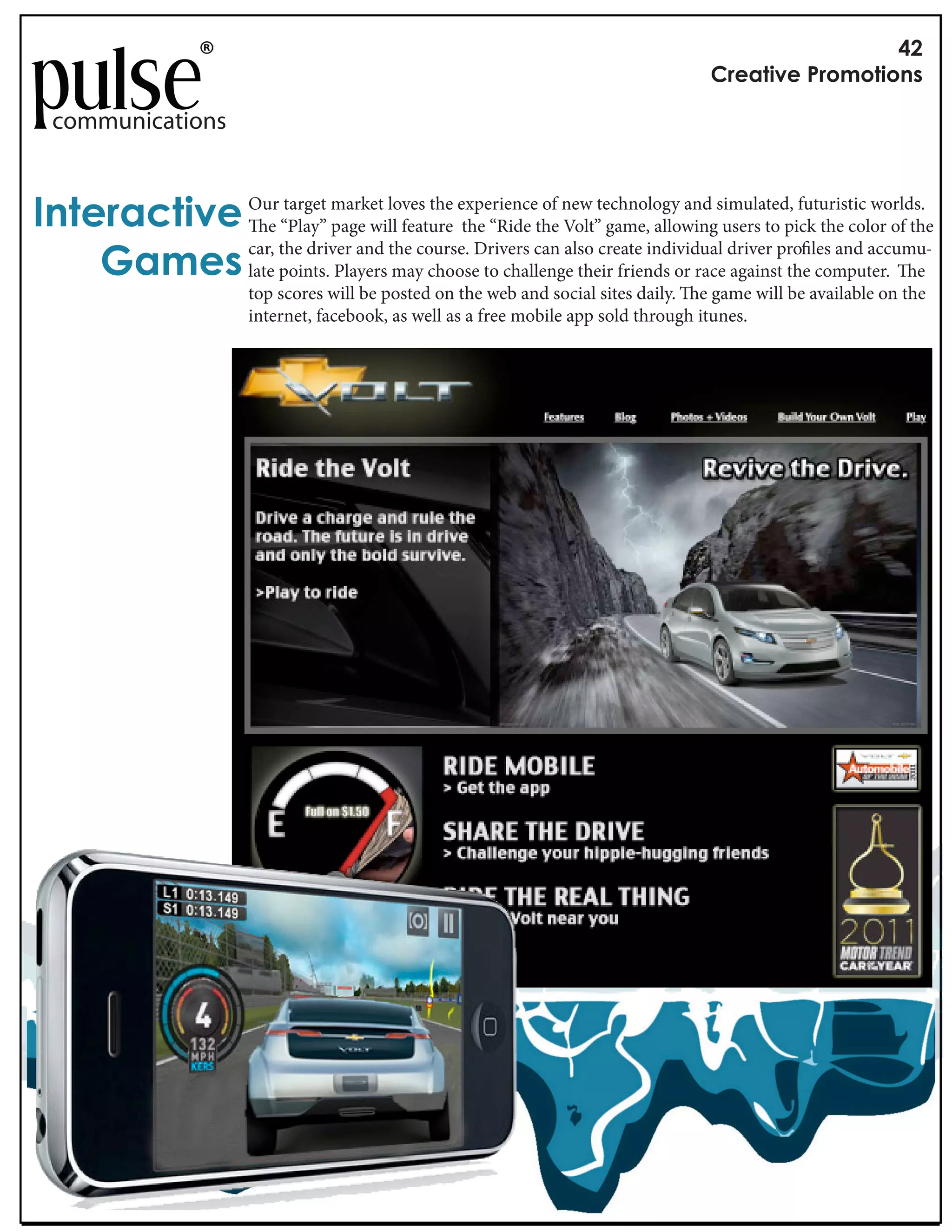 !"
                                                                                       #$%&'()%*+$,-,'(,./

  communications


0.'%$&1'()% Our “Play” market loves the experiencethe new technology and simulated, futuristic worlds.
               e
                  target
                         page will feature the “Ride
                                                     of
                                                        Volt” game, allowing users to pick the color of the

    2&-%/ late points. Players may choose to challenge their friends or race against the computer. e
            car, the driver and the course. Drivers can also create individual driver pro les and accumu-

                         top scores will be posted on the web and social sites daily. e game will be available on the
                         internet, facebook, as well as a free mobile app sold through itunes.
 