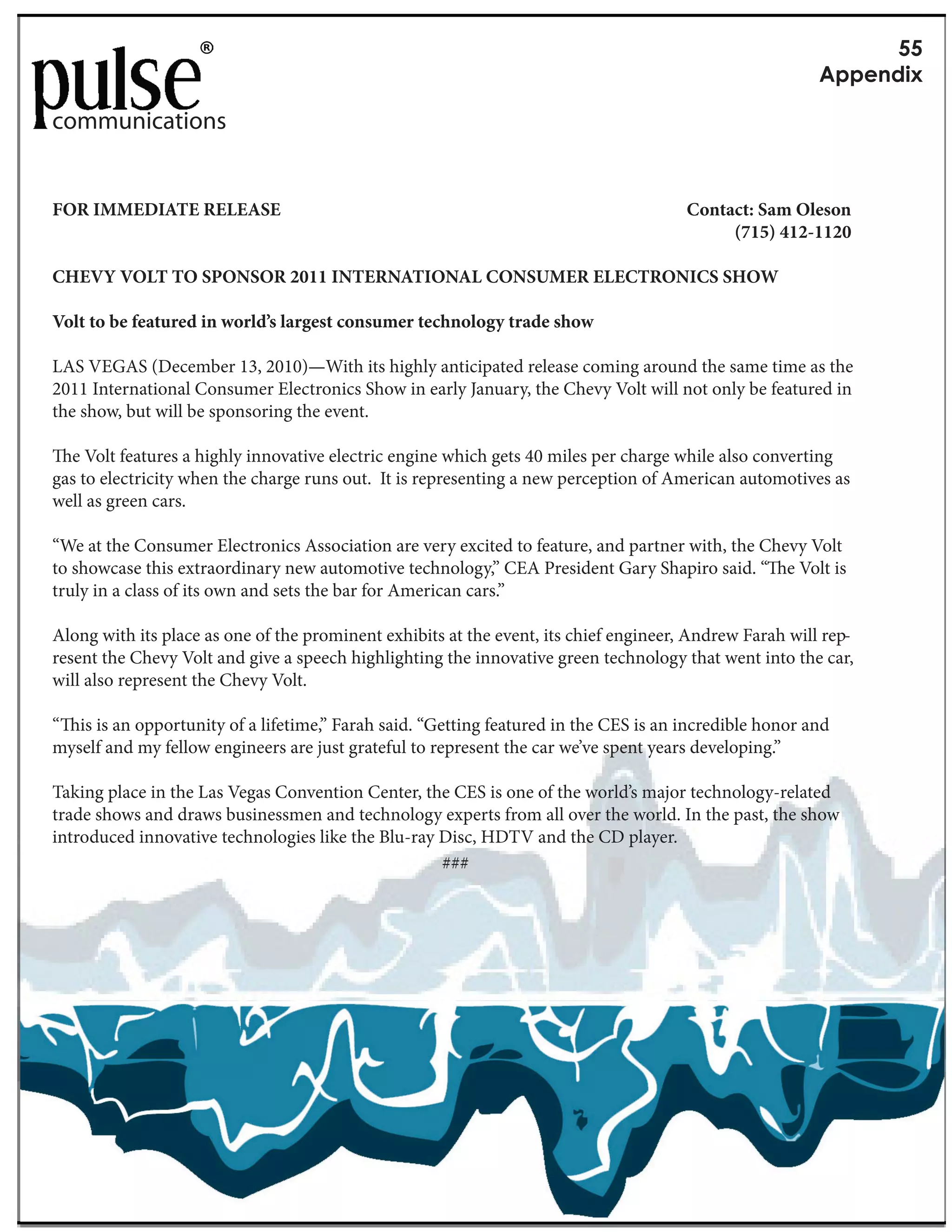 RR
                                                                                                         G&&1(5+Y

communications


FOR IMMEDIATE RELEASE                                                                  Contact: Sam Oleson
                                                                                            (715) 412-1120

CHEVY VOLT TO SPONSOR 2011 INTERNATIONAL CONSUMER ELECTRONICS SHOW

Volt to be featured in world’s largest consumer technology trade show

LAS VEGAS (December 13, 2010)—With its highly anticipated release coming around the same time as the
2011 International Consumer Electronics Show in early January, the Chevy Volt will not only be featured in
the show, but will be sponsoring the event.

  e Volt features a highly innovative electric engine which gets 40 miles per charge while also converting
gas to electricity when the charge runs out. It is representing a new perception of American automotives as
well as green cars.

“We at the Consumer Electronics Association are very excited to feature, and partner with, the Chevy Volt
to showcase this extraordinary new automotive technology,” CEA President Gary Shapiro said. “ e Volt is
truly in a class of its own and sets the bar for American cars.”

Along with its place as one of the prominent exhibits at the event, its chief engineer, Andrew Farah will rep-
resent the Chevy Volt and give a speech highlighting the innovative green technology that went into the car,
will also represent the Chevy Volt.

“ is is an opportunity of a lifetime,” Farah said. “Getting featured in the CES is an incredible honor and
myself and my fellow engineers are just grateful to represent the car we’ve spent years developing.”

Taking place in the Las Vegas Convention Center, the CES is one of the world’s major technology-related
trade shows and draws businessmen and technology experts from all over the world. In the past, the show
introduced innovative technologies like the Blu-ray Disc, HDTV and the CD player.
                                                    ###
 
