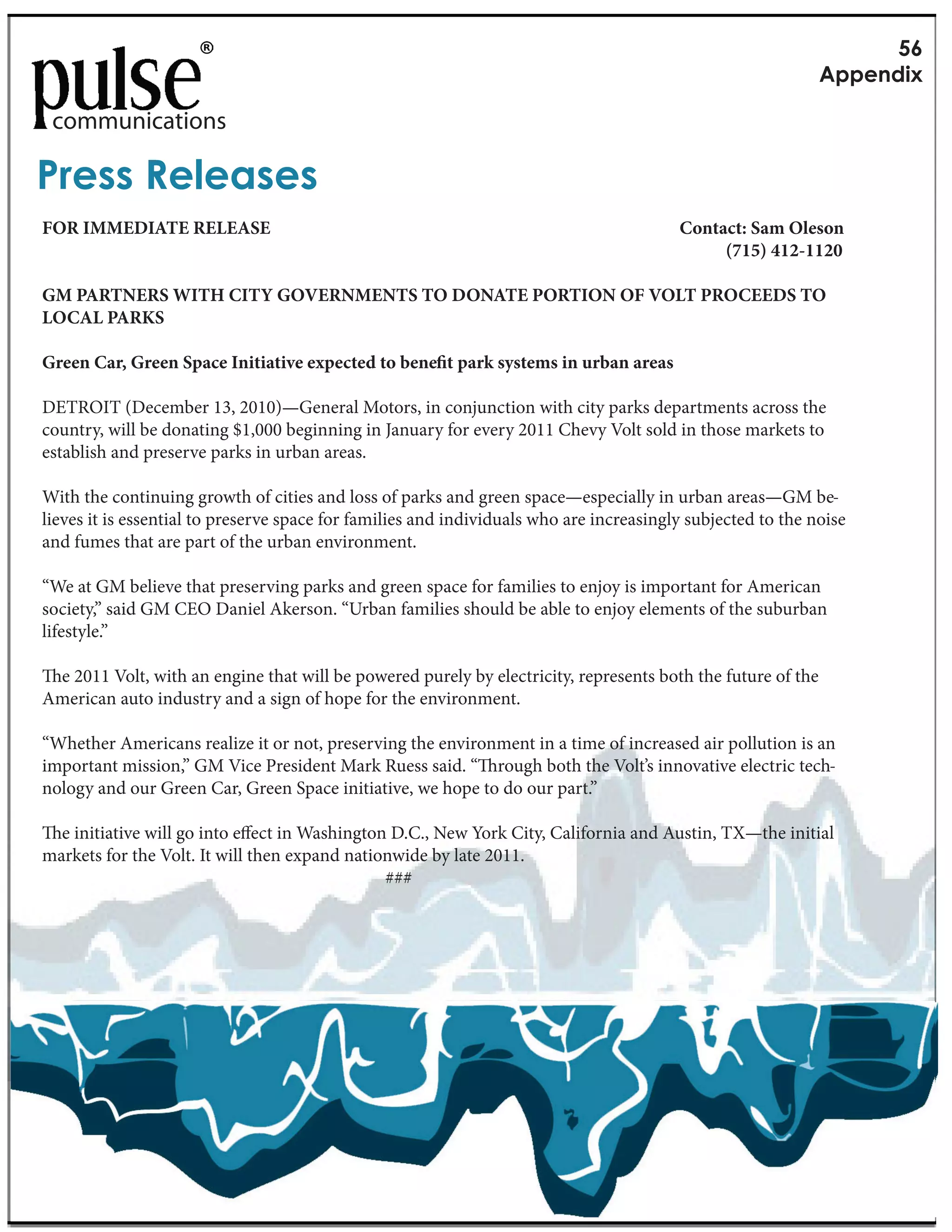 RC
                                                                                                             G&&1(5+Y

 communications

M.1,,"f131',1,
FOR IMMEDIATE RELEASE                                                                    Contact: Sam Oleson
                                                                                              (715) 412-1120

GM PARTNERS WITH CITY GOVERNMENTS TO DONATE PORTION OF VOLT PROCEEDS TO
LOCAL PARKS

Green Car, Green Space Initiative expected to bene t park systems in urban areas

DETROIT (December 13, 2010)—General Motors, in conjunction with city parks departments across the
country, will be donating $1,000 beginning in January for every 2011 Chevy Volt sold in those markets to
establish and preserve parks in urban areas.

With the continuing growth of cities and loss of parks and green space—especially in urban areas—GM be-
lieves it is essential to preserve space for families and individuals who are increasingly subjected to the noise
and fumes that are part of the urban environment.

“We at GM believe that preserving parks and green space for families to enjoy is important for American
society,” said GM CEO Daniel Akerson. “Urban families should be able to enjoy elements of the suburban
lifestyle.”

 e 2011 Volt, with an engine that will be powered purely by electricity, represents both the future of the
American auto industry and a sign of hope for the environment.

“Whether Americans realize it or not, preserving the environment in a time of increased air pollution is an
important mission,” GM Vice President Mark Ruess said. “ rough both the Volt’s innovative electric tech-
nology and our Green Car, Green Space initiative, we hope to do our part.”

  e initiative will go into e ect in Washington D.C., New York City, California and Austin, TX—the initial
markets for the Volt. It will then expand nationwide by late 2011.
                                               ###
 