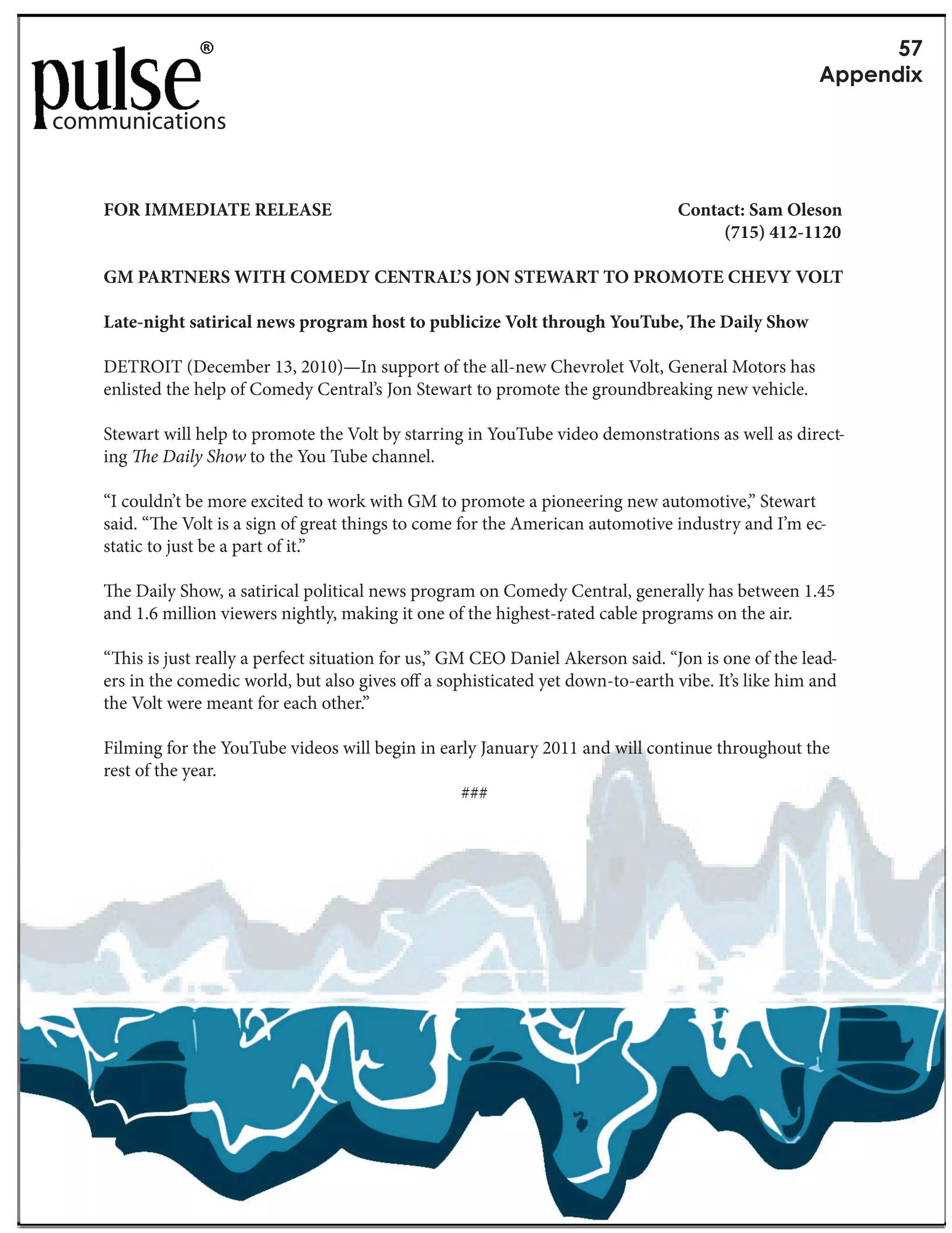 RP
                                                                                                      G&&1(5+Y

communications


    FOR IMMEDIATE RELEASE                                                          Contact: Sam Oleson
                                                                                        (715) 412-1120

    GM PARTNERS WITH COMEDY CENTRAL’S JON STEWART TO PROMOTE CHEVY VOLT

    Late-night satirical news program host to publicize Volt through YouTube,          e Daily Show

    DETROIT (December 13, 2010)—In support of the all-new Chevrolet Volt, General Motors has
    enlisted the help of Comedy Central’s Jon Stewart to promote the groundbreaking new vehicle.

    Stewart will help to promote the Volt by starring in YouTube video demonstrations as well as direct-
    ing e Daily Show to the You Tube channel.

    “I couldn’t be more excited to work with GM to promote a pioneering new automotive,” Stewart
    said. “ e Volt is a sign of great things to come for the American automotive industry and I’m ec-
    static to just be a part of it.”

      e Daily Show, a satirical political news program on Comedy Central, generally has between 1.45
    and 1.6 million viewers nightly, making it one of the highest-rated cable programs on the air.

    “ is is just really a perfect situation for us,” GM CEO Daniel Akerson said. “Jon is one of the lead-
    ers in the comedic world, but also gives o a sophisticated yet down-to-earth vibe. It’s like him and
    the Volt were meant for each other.”

    Filming for the YouTube videos will begin in early January 2011 and will continue throughout the
    rest of the year.
                                                    ###
 