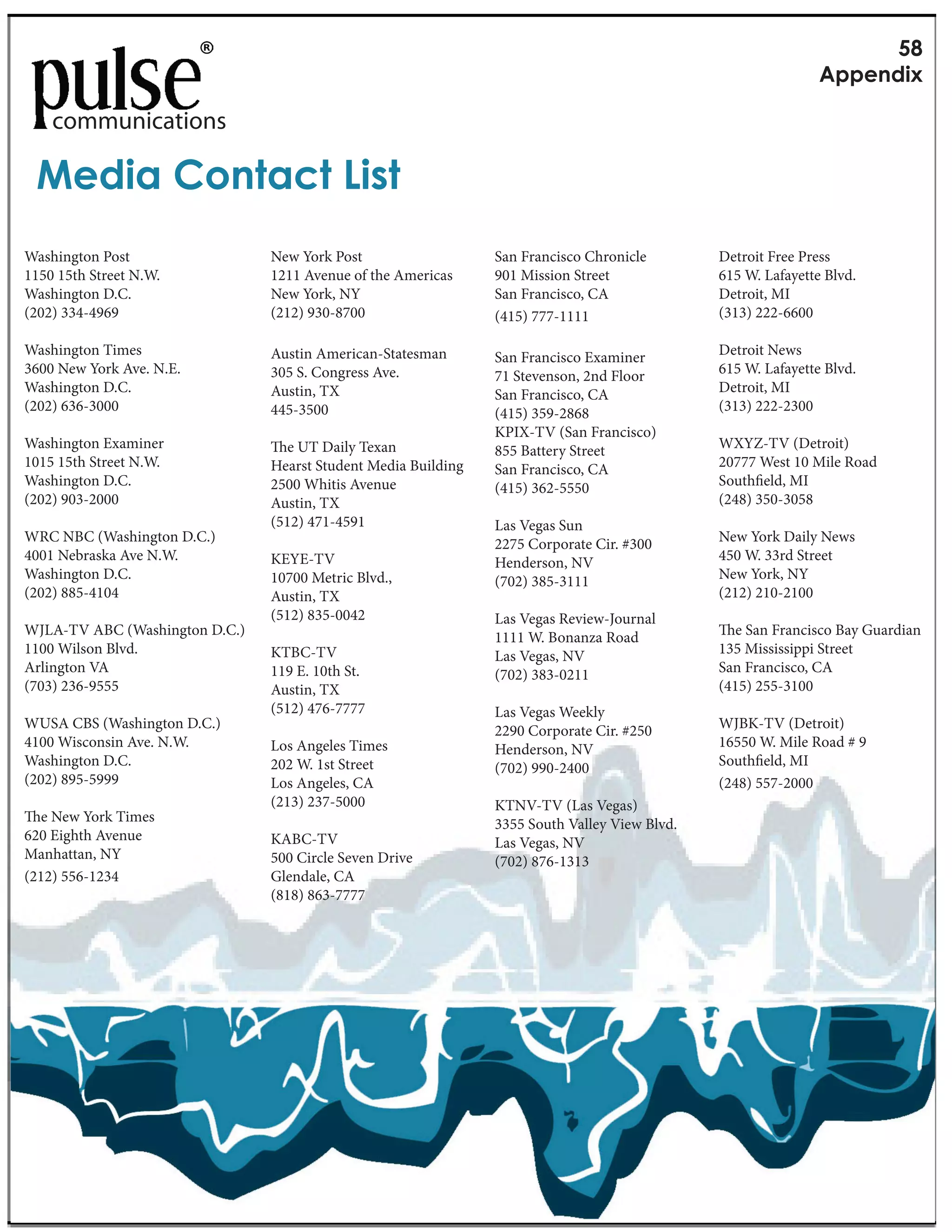RF
                                                                                                               G&&1(5+Y

    communications

 >15+'"#$(-'<-"_+,-
Washington Post                 New York Post                   San Francisco Chronicle        Detroit Free Press
1150 15th Street N.W.           1211 Avenue of the Americas     901 Mission Street             615 W. Lafayette Blvd.
Washington D.C.                 New York, NY                    San Francisco, CA              Detroit, MI
(202) 334-4969                  (212) 930-8700                  (415) 777-1111                 (313) 222-6600

Washington Times                Austin American-Statesman       San Francisco Examiner         Detroit News
3600 New York Ave. N.E.         305 S. Congress Ave.            71 Stevenson, 2nd Floor        615 W. Lafayette Blvd.
Washington D.C.                 Austin, TX                      San Francisco, CA              Detroit, MI
(202) 636-3000                  445-3500                        (415) 359-2868                 (313) 222-2300
                                                                KPIX-TV (San Francisco)
Washington Examiner                e UT Daily Texan             855 Battery Street             WXYZ-TV (Detroit)
1015 15th Street N.W.           Hearst Student Media Building   San Francisco, CA              20777 West 10 Mile Road
Washington D.C.                 2500 Whitis Avenue              (415) 362-5550                 South eld, MI
(202) 903-2000                  Austin, TX                                                     (248) 350-3058
                                (512) 471-4591                  Las Vegas Sun
WRC NBC (Washington D.C.)                                       2275 Corporate Cir. #300       New York Daily News
4001 Nebraska Ave N.W.          KEYE-TV                         Henderson, NV                  450 W. 33rd Street
Washington D.C.                 10700 Metric Blvd.,             (702) 385-3111                 New York, NY
(202) 885-4104                  Austin, TX                                                     (212) 210-2100
                                (512) 835-0042                  Las Vegas Review-Journal
WJLA-TV ABC (Washington D.C.)                                   1111 W. Bonanza Road              e San Francisco Bay Guardian
1100 Wilson Blvd.               KTBC-TV                         Las Vegas, NV                  135 Mississippi Street
Arlington VA                    119 E. 10th St.                 (702) 383-0211                 San Francisco, CA
(703) 236-9555                  Austin, TX                                                     (415) 255-3100
                                (512) 476-7777                  Las Vegas Weekly
WUSA CBS (Washington D.C.)                                      2290 Corporate Cir. #250       WJBK-TV (Detroit)
4100 Wisconsin Ave. N.W.        Los Angeles Times               Henderson, NV                  16550 W. Mile Road # 9
Washington D.C.                 202 W. 1st Street               (702) 990-2400                 South eld, MI
(202) 895-5999                  Los Angeles, CA                                                (248) 557-2000
                                (213) 237-5000                  KTNV-TV (Las Vegas)
   e New York Times                                             3355 South Valley View Blvd.
620 Eighth Avenue               KABC-TV                         Las Vegas, NV
Manhattan, NY                   500 Circle Seven Drive          (702) 876-1313
(212) 556-1234                  Glendale, CA
                                (818) 863-7777
 