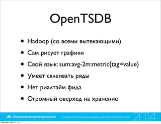 OpenTSDB
• Hadoop (со всеми вытекающими)
• Сам рисует графики
• Свой язык: sum:avg-2m:metric{tag=value}
• Умеет склеивать ряды
• Нет риалтайм фида
• Огромный оверхед на хранение
Saturday, April 12, 14
 