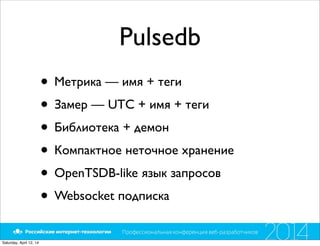Pulsedb
• Метрика — имя + теги
• Замер — UTC + имя + теги
• Библиотека + демон
• Компактное неточное хранение
• OpenTSDB-like язык запросов
• Websocket подписка
Saturday, April 12, 14
 