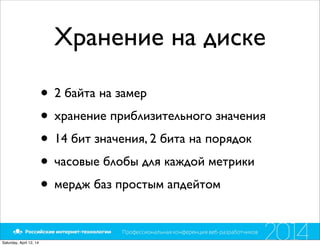 Хранение на диске
• 2 байта на замер
• хранение приблизительного значения
• 14 бит значения, 2 бита на порядок
• часовые блобы для каждой метрики
• мердж баз простым апдейтом
Saturday, April 12, 14
 