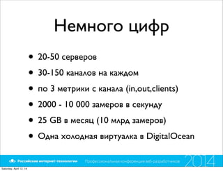 Немного цифр
• 20-50 серверов
• 30-150 каналов на каждом
• по 3 метрики с канала (in,out,clients)
• 2000 - 10 000 замеров в секунду
• 25 GB в месяц (10 млрд замеров)
• Одна холодная виртуалка в DigitalOcean
Saturday, April 12, 14
 