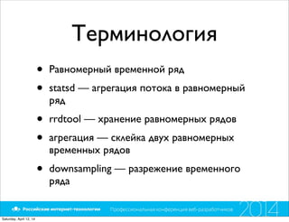Терминология
• Равномерный временной ряд
• statsd — агрегация потока в равномерный
ряд
• rrdtool — хранение равномерных рядов
• агрегация — склейка двух равномерных
временных рядов
• downsampling — разрежение временного
ряда
Saturday, April 12, 14
 