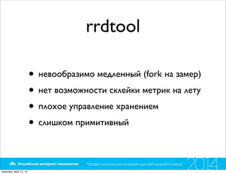 rrdtool
• невообразимо медленный (fork на замер)
• нет возможности склейки метрик на лету
• плохое управление хранением
• слишком примитивный
Saturday, April 12, 14
 