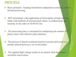 PRINCIPLE
 Basic principle - keeping food below temperatures normally used in
thermal processing.
 PEF technology is the...