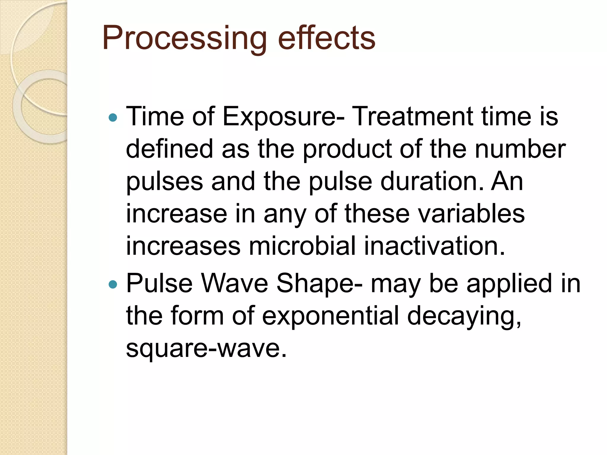 Processing effects
 Time of Exposure- Treatment time is
defined as the product of the number
pulses and the pulse duration. An
increase in any of these variables
increases microbial inactivation.
 Pulse Wave Shape- may be applied in
the form of exponential decaying,
square-wave.
 
