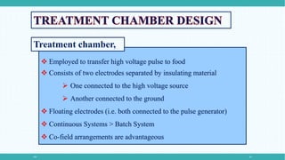 PEF 10
 Employed to transfer high voltage pulse to food
 Consists of two electrodes separated by insulating material
 One connected to the high voltage source
 Another connected to the ground
 Floating electrodes (i.e. both connected to the pulse generator)
 Continuous Systems > Batch System
 Co-field arrangements are advantageous
Treatment chamber,
 