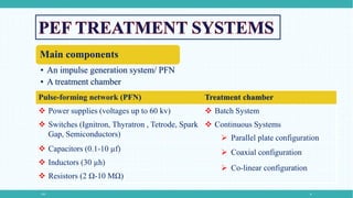 PEF 8
Main components
• An impulse generation system/ PFN
• A treatment chamber
Pulse-forming network (PFN) Treatment chamber
 Power supplies (voltages up to 60 kv)  Batch System
 Switches (Ignitron, Thyratron , Tetrode, Spark
Gap, Semiconductors)
 Continuous Systems
 Capacitors (0.1-10 µf)
 Inductors (30 µh)
 Resistors (2 Ω-10 MΩ)
 Parallel plate configuration
 Coaxial configuration
 Co-linear configuration
 