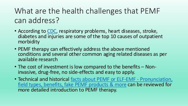What are the health challenges that PEMF
can address?
• According to CDC, respiratory problems, heart diseases, stroke,
diabetes and injuries are some of the top 10 causes of outpatient
morbidity
• PEMF therapy can effectively address the above mentioned
conditions and several other common aging related diseases as per
available research
• The cost of investment is low compared to the benefits – Non-
invasive, drug-free, no side-effects and easy to apply.
• Technical and historical facts about PEMF or ELF-EMF - Pronunciation,
field types, benefits, fake PEMF products & more can be reviewed for
more detailed introduction to PEMF therapy.
 