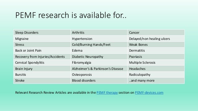 PEMF research is available for..
Sleep Disorders Arthritis Cancer
Migraine Hypertension Delayed/non healing ulcers
Stress Cold/Burning Hands/Feet Weak Bones
Back or Joint Pain Edema Dermatitis
Recovery from Injuries/Accidents Diabetic Neuropathy Psoriasis
Cervical Spondylitis Fibromyalgia Multiple Sclerosis
Brain Injury Alzheimer’s & Parkinson’s Disease Headaches
Bursitis Osteoporosis Radiculopathy
Stroke Blood disorders ..and many more
Relevant Research Review Articles are available in the PEMF therapy section on PEMF-devices.com
 