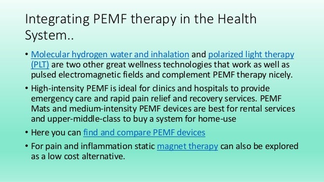 Integrating PEMF therapy in the Health
System..
• Molecular hydrogen water and inhalation and polarized light therapy
(PLT) are two other great wellness technologies that work as well as
pulsed electromagnetic fields and complement PEMF therapy nicely.
• High-intensity PEMF is ideal for clinics and hospitals to provide
emergency care and rapid pain relief and recovery services. PEMF
Mats and medium-intensity PEMF devices are best for rental services
and upper-middle-class to buy a system for home-use
• Here you can find and compare PEMF devices
• For pain and inflammation static magnet therapy can also be explored
as a low cost alternative.
 