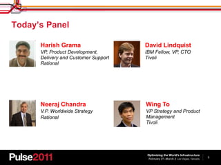 Today’s Panel

      Harish Grama                    David Lindquist
      VP, Product Development,        IBM Fellow, VP, CTO
      Delivery and Customer Support   Tivoli
      Rational




      Neeraj Chandra                  Wing To
      V.P. Worldwide Strategy         VP Strategy and Product
      Rational                        Management
                                      Tivoli




                                                                5
 