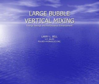 LARGE BUBBLE
VERTICAL MIXING
Energy Savings and Performance Enhancement
LARRY L. BELL
V.P. SALES
PULSED HYDRAULICS INC.
 