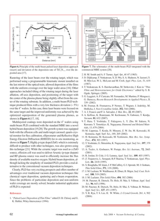 Figure 6. Principle of the multi-beam pulsed laser deposition approach   Figure 7. The schematics of the multi-beam PLD integrated with the
(insert) and deviation of the deposition rate of TiCxN1−x over the de-   commercial MBE system [20].
posited area [17].
                                                                         2. H. M. Smith and A. F. Turner, Appl. 0pt., 4 147 (1965).
Rastering of the laser beam over the rotating target, which was          3. D. Dijkkamp, T. Venkatesan, X. D. Wu, S. A. Shaheen, N. Jasrawi,Y.
performed using a programmable kinematic mount installed on                 H. Min-Lee, W. L. McLean and M. Croft, Appl. Phys. Lett., 51, 619
the last mirror of the optical train, allowed deposition of the films       (1987).
with the uniform coverage over the large wafer areas [16]. Other         4. T. Venkatesan, K. S. Harshavardhan, M. Strikovski, J. Kim in “Thin
                                                                            Films and Heterostructures for Oxide Electronics” edited by S. B.
approaches included tilting of the rotating target during the laser
                                                                            Ogale, Springer, (2005).
ablation, off-axis deposition, and positioning of the target with
                                                                         5. G. Leggieri, A. P. Caricato, M. Fernandez, M. Martino, P. Mengucci,
the center of the plasma plume being slightly offset from the cen-          G. Barucca, Recent Research Developments in Applied Physics, 5,
ter of the rotating substrate. In addition, a multi-beam PLD tech-          339 (2002).
nique produced films with a very low thickness deviation (∼ 5%)          6. M. Frumar, B. Frumarova, P. Nemec, T. Wagner, J. Jedelsky, M.
over the 4” wafers. In this case, three laser beams were focused on         Hrdlicka, J. Non-Crystalline Solids, 352, 544 (2006).
the same target and the improved uniformity was achieved by the          7. A. J. Francis and P. A. Salvador, J. Mat. Res., 22, 89 (2007).
optimized superposition of the generated plasma plumes, as               8. A. Keffous, K. Bourenane, M. Kechouane, N. Gabouze, T. Kerdja,
shown in Figure 6 [17, 18].                                                 Vacuum, 81, 632 (2007).
   Multilayered coatings were deposited on the 4” wafers using           9. T. Hara, T. Yoshitake, T. Fukugawa, L. Y. Zhu, M. Itakura, N.
multi-beam PLD combined with the standard MBE into a novel                  Kuwano, Y. Tomokiyo, K. Nagayama, Diamond and Related Mate-
                                                                            rials, 13, 679 (2004).
hybrid beam deposition [19,20]. The growth system was equipped
                                                                         10. M. Lippmaa, T. Koida, H. Minami, Z. W. Jin, M. Kawasaki, H.
both with the effusion cells and multi-target carousel, quarts crys-
                                                                              Koinuma, Appl. Surf. Sci., 189, 205 (2002).
tal monitor for flux calibration, ellipsometer and Reflective High       11. H. Koinuma, M. Kawasaki, M. Yoshimoto, Mat. Res. Soc. Symp.
Energy Electron Diffraction (RHEED) for in-situ monitoring, as                Proc., 474, 303 (1997).
shown in Figure 7. Highly p-type doped ZnO, which is extremely           12. T.Yoshitake, G. Shiraishia, K. Nagayama, Appl. Surf. Sci., 197, 379
difficult to produce with other techniques, was also grown using              (2002).
this technique [21]. While the ceramic target was used as a ZnO          13. A. Tselev, A. Gorbunov, W. Pompe, Rev. Sci. Instrum., 72, 2665
source, effusion cell was used to deliver Arsenic (p-type dopant)             (2001).
and RF-plasma source was used to efficiently increase the flux           14. R. Jordan, D. Cole, J. G. Lunney, Appl. Surf. Sci., 109, 403 (1997).
density of available reactive oxygen. Hybrid beam deposition, al-        15. Z. Trajanovic, L. Senapati, R.P. Sharma, T. Venkatesan, Appl. Phys.
though lacking the simplicity of standard PLD, provides a real al-            Lett., 66, 2418 (1995).
                                                                         16. S. Boughaba, M. Islam, J. P. McCaffrey, G. I. Sproule, M. J. Graham,
ternative to the conventional vacuum deposition techniques.
                                                                              Thin Solid Films, 371, 119 (2000).
   Clearly, PLD has very exciting prospects and offers number of
                                                                         17. J. M. Lackner, W. Waldhauser, R. Ebner, B. Major, Surf. Coat. Tech-
advantages over traditional vacuum deposition techniques like                 nol., 188, 519 (2005).
chemical vapor deposition, sputtering and e-beam evaporation.            18. J. M. Lackner, Thin Solid Films, 494, 302 (2006)
Since the problems of particulate deposition and non-uniform             19. M. Panzner, R. Dietsch, Th. Holz, H. Mai, S. Vdlmar, Appl. Surf.
wafer coverage are mostly solved, broader industrial application               Sci., 96, 643 (1996).
of PLD is expected                                                       20. M. Panzner, R. Dietsch, Th. Holz, H. Mai, S. Vdlmar, B. Wehner,
                                                                              Appl. Surf. Sci., 127, 451 (1997).
References                                                               21. Y. R. Ryu, T. S. Lee, H. W. White, J. Crystal Growth, 261, 4, 502
                                                                              (2004).
1. “Pulsed Laser Deposition of Thin Films” edited D. B. Chrisey and G.
   K. Hubler, Wiley-Interscience (1994).




62                                             vtcmag@optonline.net                             July 2008 • Vacuum Technology & Coating
 
