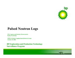 BP Exploration and Production Technology
Surveillance Program
Pulsed Neutron Logs
PNL Capture and Inelastic Measurements
By Ray Wydrinski
SPWLA Nuclear Logging Special Interest Group
October 25, 2006
 