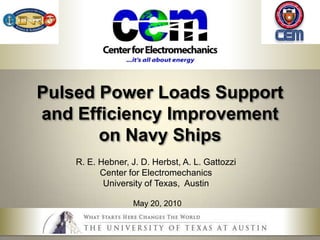 Pulsed Power Loads Support and Efficiency Improvementon Navy Ships R. E. Hebner, J. D. Herbst, A. L. Gattozzi Center for Electromechanics University of Texas,  Austin May 20, 2010 