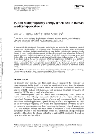 Pulsed radio frequency energy (PRFE) use in human
medical applications
Lifei Guo1
, Nicole J. Kubat2
& Richard A. Isenberg2
1
Division of Plastic Surgery, Brigham and Women’s Hospital, Boston, Massachusetts,
USA, and 2
Regenesis Biomedical Inc., Scottsdale, Arizona, USA
A number of electromagnetic ﬁeld-based technologies are available for therapeutic medical
applications. These therapies can be broken down into different categories based on technical
parameters employed and type of clinical application. Pulsed radio frequency energy (PRFE)
therapy is a non invasive, electromagnetic ﬁeld-based therapeutic that is based on delivery of
pulsed, shortwave radio frequency energy in the 13–27.12 MHz carrier frequency range, and
designed for local application to a target tissue without the intended generation of deep heat.
It has been studied for use in a number of clinical applications, including as a palliative
treatment for both postoperative and non postoperative pain and edema, as well as in wound
healing applications. This review provides an introduction to the therapy, a summary of clinical
efﬁcacy studies using the therapy in speciﬁc applications, and an overview of treatment-related
safety.
Keywords Postoperative pain and edema, Non postoperative pain and edema, Wound healing,
Clinical efﬁcacy studies, Safety, Electromagnetic ﬁeld, Radio frequency
INTRODUCTION
In modern day society, the biological impact mediated by exposure to
electromagnetic fields (EMF) is a topic of significant interest, both for reasons
related to understanding potential effects of commonly encountered manmade
sources of EMF (such as cell phones), as well as from a beneficial perspective of
exploiting EMF for use in medical applications.
The electromagnetic spectrum spans from low-frequency radio waves to
microwaves, to the mid-range frequencies of ultraviolet, visible light, and infrared,
to the high frequency forms of radiation of x-rays and gamma rays. In the case of
EMF-based medical applications, specific biological effects are dependent not only
on the wavelength/frequency used within the electromagnetic spectrum, but also
on numerous other parameters, both exogenous (technology-related) parameters
(i.e., field strength, energy exposure, mode of delivery) as well as endogenous
parameters related to the patient/target tissue (i.e., anatomical and pathological
variables). Thus, both the efficacy and safety of a given EMF application depend on
these and other such variables.
Address correspondence to Richard A. Isenberg, Regenesis Biomedical Inc., 1435 North Hayden
Road, Scottsdale, AZ 85257-3773, USA; E-mail:isenberg@regenesisbio.com
Electromagnetic Biology and Medicine, 30(1): 21–45, 2011
Copyright Q Informa Healthcare USA, Inc.
ISSN: 1536-8378 print / 1536-8386 online
DOI: 10.3109/15368378.2011.566775
21
ElectromagnBiolMedDownloadedfrominformahealthcare.combyTuftsUniversityon05/16/11
Forpersonaluseonly.
 