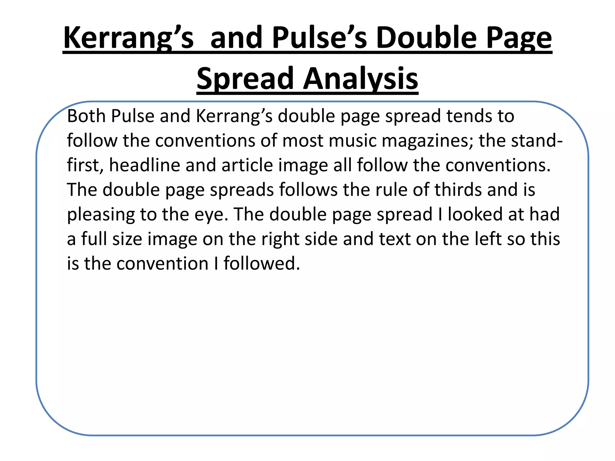 Kerrang’s and Pulse’s Double Page
         Spread Analysis
Both Pulse and Kerrang’s double page spread tends to
follow the conventions of most music magazines; the stand-
first, headline and article image all follow the conventions.
The double page spreads follows the rule of thirds and is
pleasing to the eye. The double page spread I looked at had
a full size image on the right side and text on the left so this
is the convention I followed.
 