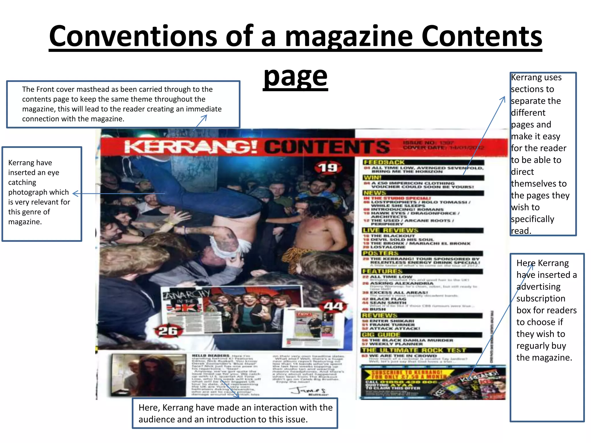 Conventions of a magazine Contents
                            page
    The Front cover masthead as been carried through to the
    contents page to keep the same theme throughout the
                                                                                        Kerrang uses
                                                                                        sections to
                                                                                        separate the
    magazine, this will lead to the reader creating an immediate
                                                                                        different
    connection with the magazine.
                                                                                        pages and
                                                                                        make it easy
                                                                                        for the reader
Kerrang have                                                                            to be able to
inserted an eye                                                                         direct
catching                                                                                themselves to
photograph which                                                                        the pages they
is very relevant for
this genre of
                                                                                        wish to
magazine.                                                                               specifically
                                                                                        read.


                                                                                         Here Kerrang
                                                                                         have inserted a
                                                                                         advertising
                                                                                         subscription
                                                                                         box for readers
                                                                                         to choose if
                                                                                         they wish to
                                                                                         reguarly buy
                                                                                         the magazine.




                                      Here, Kerrang have made an interaction with the
                                      audience and an introduction to this issue.
 