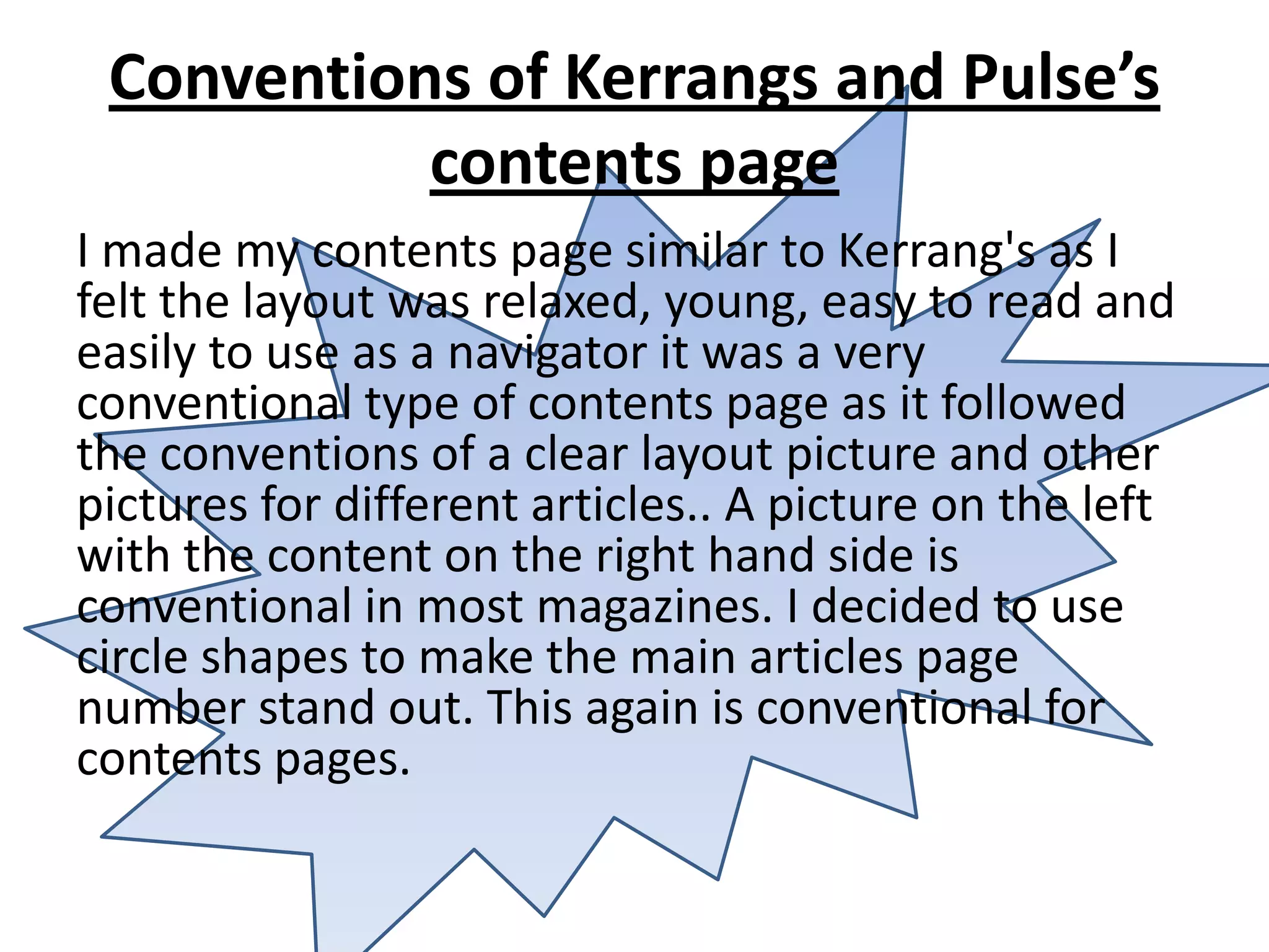 Conventions of Kerrangs and Pulse’s
           contents page
I made my contents page similar to Kerrang's as I
felt the layout was relaxed, young, easy to read and
easily to use as a navigator it was a very
conventional type of contents page as it followed
the conventions of a clear layout picture and other
pictures for different articles.. A picture on the left
with the content on the right hand side is
conventional in most magazines. I decided to use
circle shapes to make the main articles page
number stand out. This again is conventional for
contents pages.
 