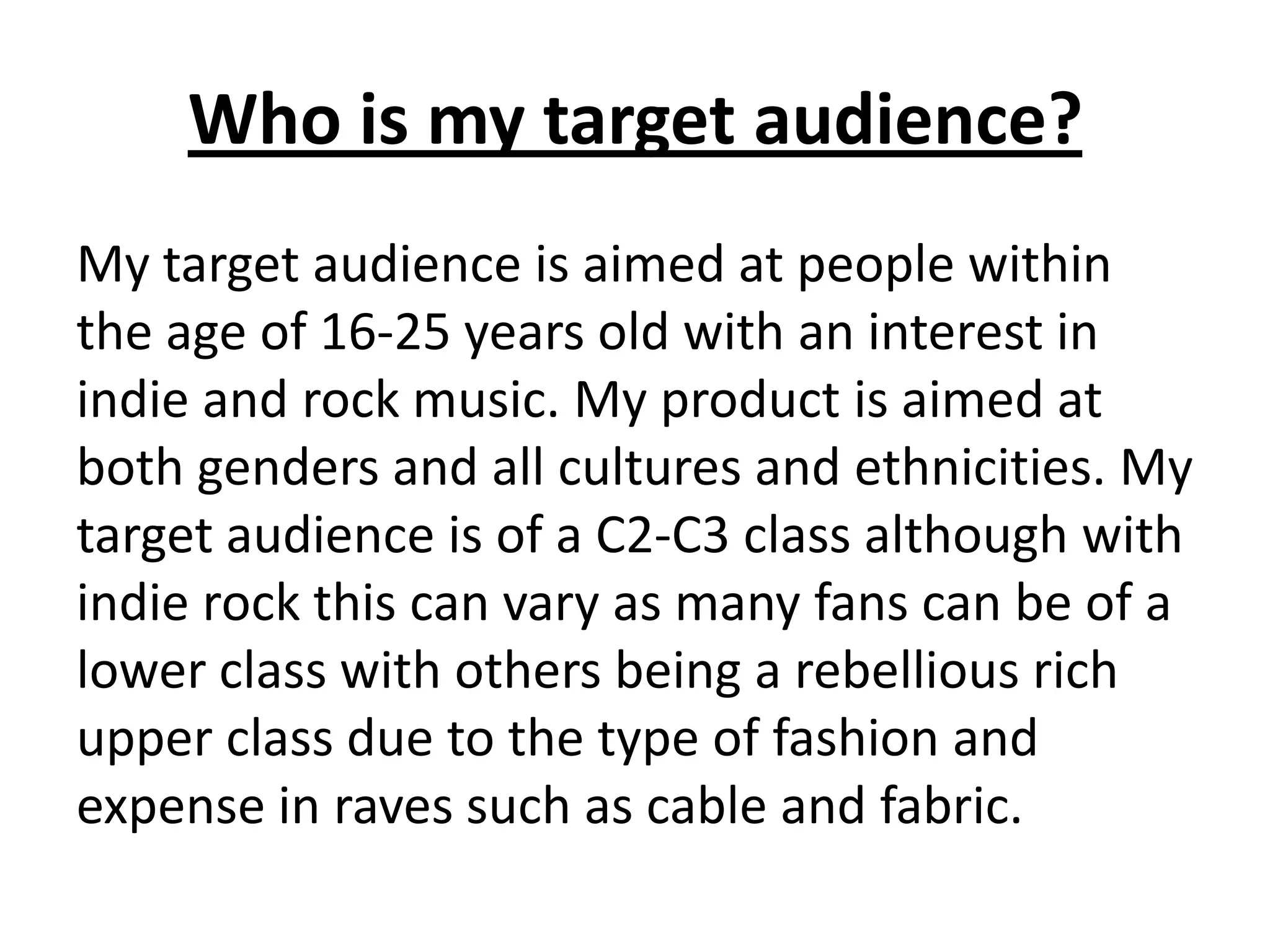 Who is my target audience?
My target audience is aimed at people within
the age of 16-25 years old with an interest in
indie and rock music. My product is aimed at
both genders and all cultures and ethnicities. My
target audience is of a C2-C3 class although with
indie rock this can vary as many fans can be of a
lower class with others being a rebellious rich
upper class due to the type of fashion and
expense in raves such as cable and fabric.
 