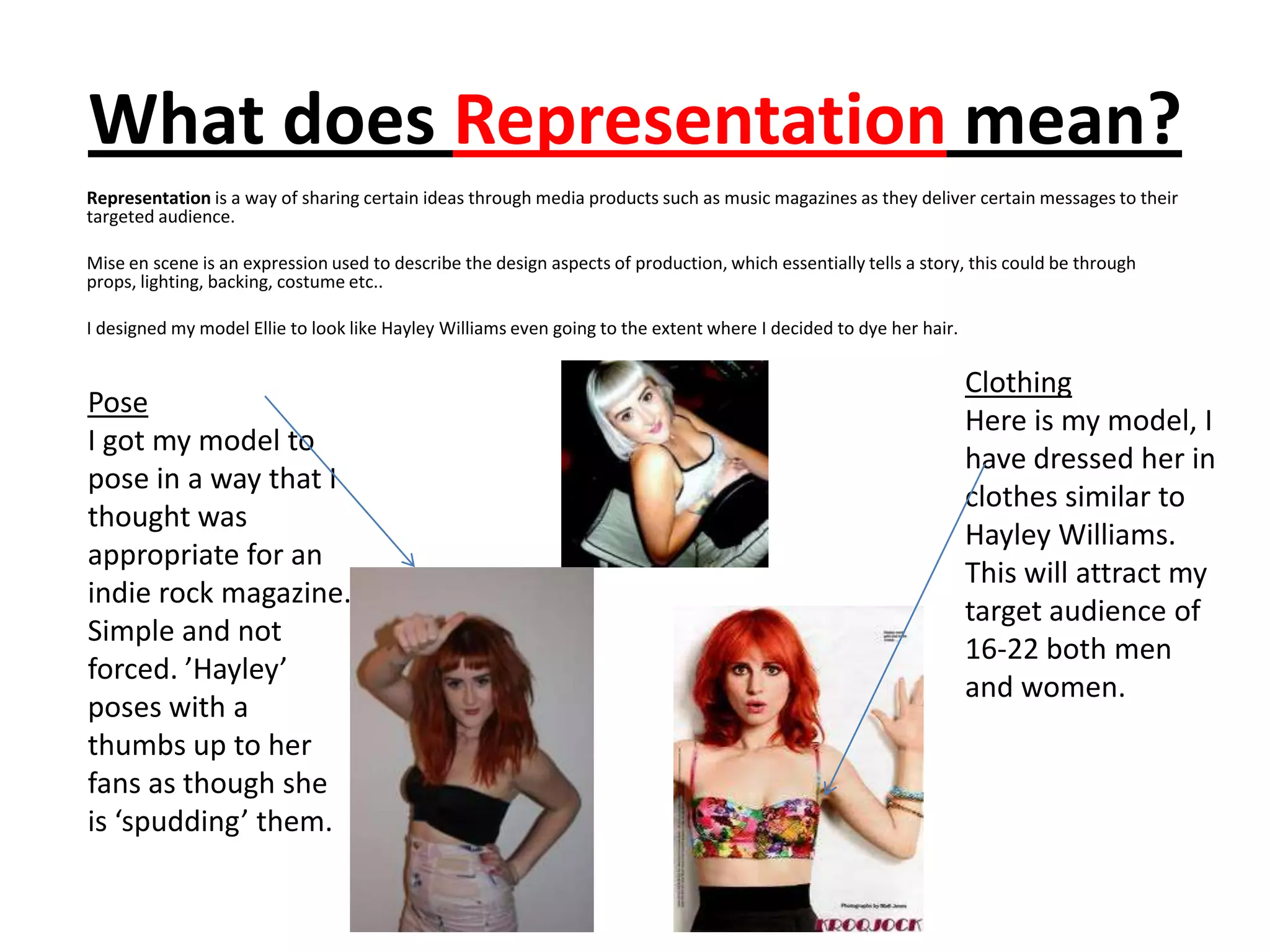 What does Representation mean?
Representation is a way of sharing certain ideas through media products such as music magazines as they deliver certain messages to their
targeted audience.

Mise en scene is an expression used to describe the design aspects of production, which essentially tells a story, this could be through
props, lighting, backing, costume etc..

I designed my model Ellie to look like Hayley Williams even going to the extent where I decided to dye her hair.

                                                                                                                   Clothing
Pose
                                                                                                                   Here is my model, I
I got my model to
                                                                                                                   have dressed her in
pose in a way that I
                                                                                                                   clothes similar to
thought was
                                                                                                                   Hayley Williams.
appropriate for an
                                                                                                                   This will attract my
indie rock magazine.
                                                                                                                   target audience of
Simple and not
                                                                                                                   16-22 both men
forced. ’Hayley’
                                                                                                                   and women.
poses with a
thumbs up to her
fans as though she
is ‘spudding’ them.
 