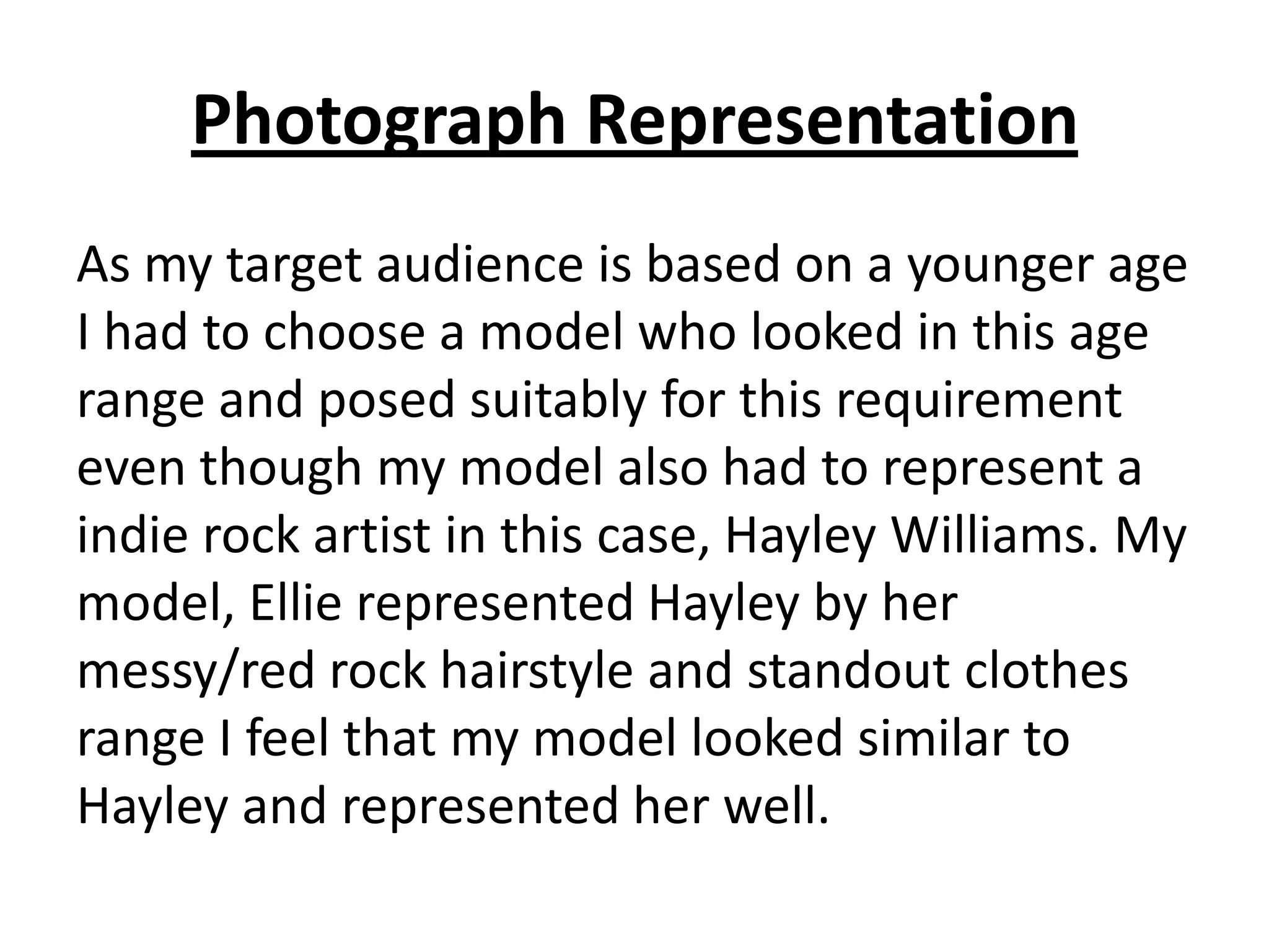 Photograph Representation
As my target audience is based on a younger age
I had to choose a model who looked in this age
range and posed suitably for this requirement
even though my model also had to represent a
indie rock artist in this case, Hayley Williams. My
model, Ellie represented Hayley by her
messy/red rock hairstyle and standout clothes
range I feel that my model looked similar to
Hayley and represented her well.
 
