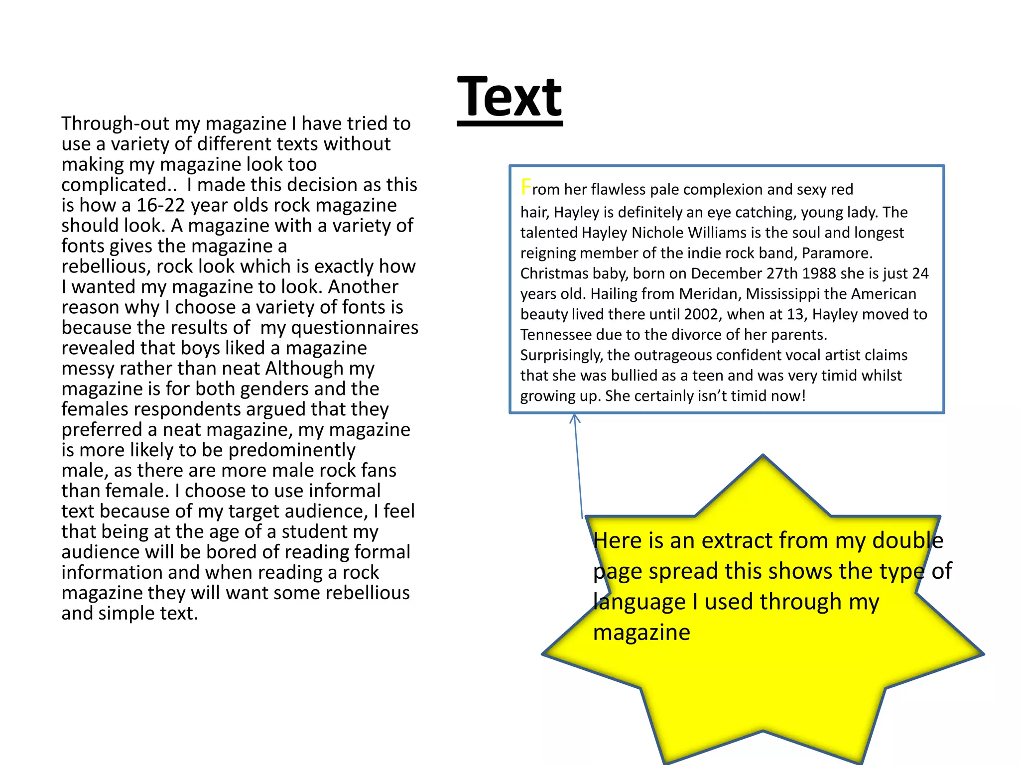 Through-out my magazine I have tried to
                                             Text
use a variety of different texts without
making my magazine look too
complicated.. I made this decision as this     From her flawless pale complexion and sexy red
is how a 16-22 year olds rock magazine         hair, Hayley is definitely an eye catching, young lady. The
should look. A magazine with a variety of      talented Hayley Nichole Williams is the soul and longest
fonts gives the magazine a                     reigning member of the indie rock band, Paramore.
rebellious, rock look which is exactly how     Christmas baby, born on December 27th 1988 she is just 24
I wanted my magazine to look. Another          years old. Hailing from Meridan, Mississippi the American
reason why I choose a variety of fonts is      beauty lived there until 2002, when at 13, Hayley moved to
because the results of my questionnaires       Tennessee due to the divorce of her parents.
revealed that boys liked a magazine            Surprisingly, the outrageous confident vocal artist claims
messy rather than neat Although my             that she was bullied as a teen and was very timid whilst
magazine is for both genders and the           growing up. She certainly isn’t timid now!
females respondents argued that they
preferred a neat magazine, my magazine
is more likely to be predominently
male, as there are more male rock fans
than female. I choose to use informal
text because of my target audience, I feel
that being at the age of a student my                    Here is an extract from my double
audience will be bored of reading formal
information and when reading a rock                      page spread this shows the type of
magazine they will want some rebellious                  language I used through my
and simple text.
                                                         magazine
 