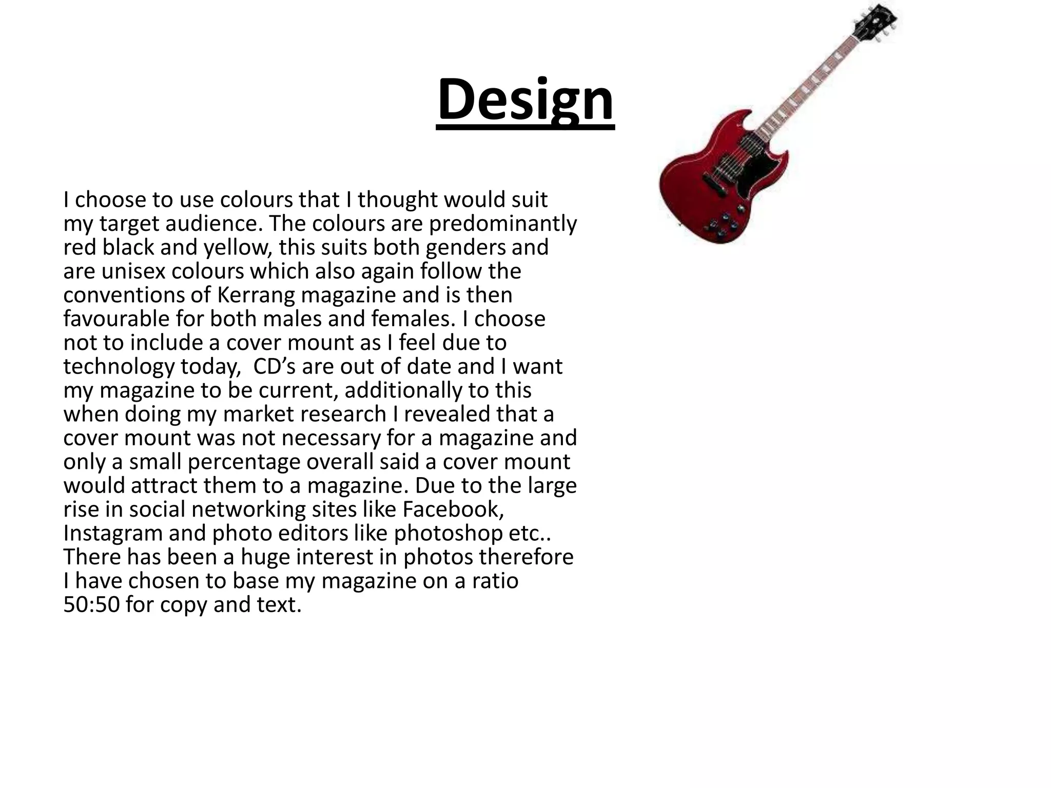 Design
I choose to use colours that I thought would suit
my target audience. The colours are predominantly
red black and yellow, this suits both genders and
are unisex colours which also again follow the
conventions of Kerrang magazine and is then
favourable for both males and females. I choose
not to include a cover mount as I feel due to
technology today, CD’s are out of date and I want
my magazine to be current, additionally to this
when doing my market research I revealed that a
cover mount was not necessary for a magazine and
only a small percentage overall said a cover mount
would attract them to a magazine. Due to the large
rise in social networking sites like Facebook,
Instagram and photo editors like photoshop etc..
There has been a huge interest in photos therefore
I have chosen to base my magazine on a ratio
50:50 for copy and text.
 