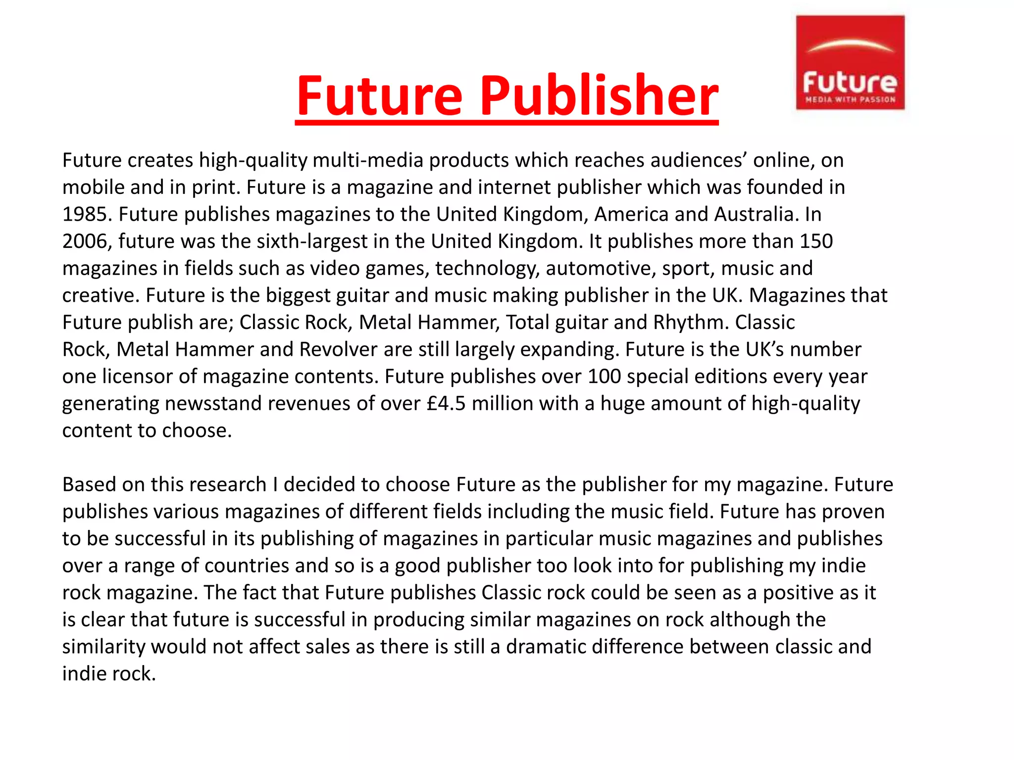 Future Publisher
Future creates high-quality multi-media products which reaches audiences’ online, on
mobile and in print. Future is a magazine and internet publisher which was founded in
1985. Future publishes magazines to the United Kingdom, America and Australia. In
2006, future was the sixth-largest in the United Kingdom. It publishes more than 150
magazines in fields such as video games, technology, automotive, sport, music and
creative. Future is the biggest guitar and music making publisher in the UK. Magazines that
Future publish are; Classic Rock, Metal Hammer, Total guitar and Rhythm. Classic
Rock, Metal Hammer and Revolver are still largely expanding. Future is the UK’s number
one licensor of magazine contents. Future publishes over 100 special editions every year
generating newsstand revenues of over £4.5 million with a huge amount of high-quality
content to choose.

Based on this research I decided to choose Future as the publisher for my magazine. Future
publishes various magazines of different fields including the music field. Future has proven
to be successful in its publishing of magazines in particular music magazines and publishes
over a range of countries and so is a good publisher too look into for publishing my indie
rock magazine. The fact that Future publishes Classic rock could be seen as a positive as it
is clear that future is successful in producing similar magazines on rock although the
similarity would not affect sales as there is still a dramatic difference between classic and
indie rock.
 