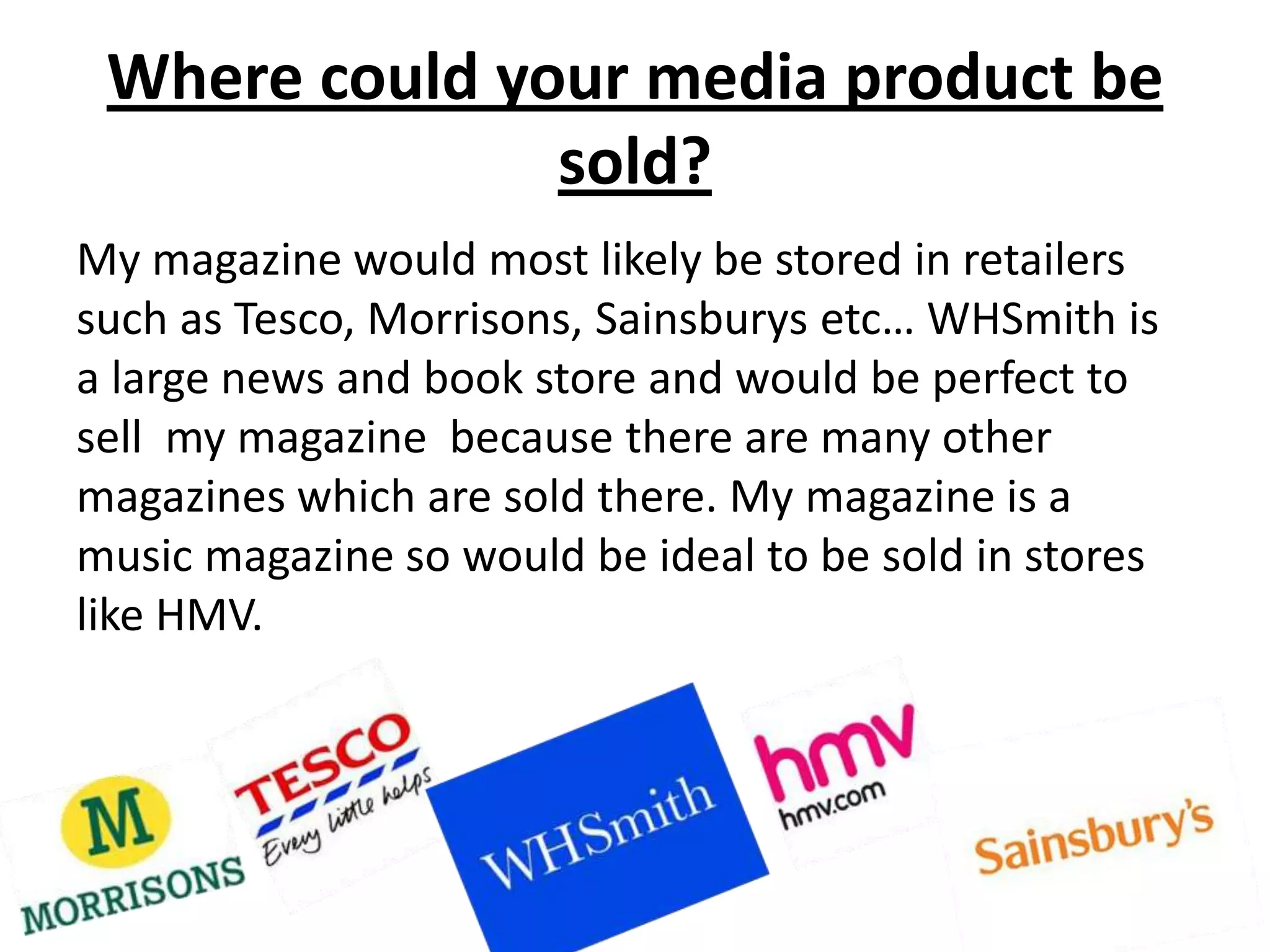 Where could your media product be
               sold?
My magazine would most likely be stored in retailers
such as Tesco, Morrisons, Sainsburys etc… WHSmith is
a large news and book store and would be perfect to
sell my magazine because there are many other
magazines which are sold there. My magazine is a
music magazine so would be ideal to be sold in stores
like HMV.
 