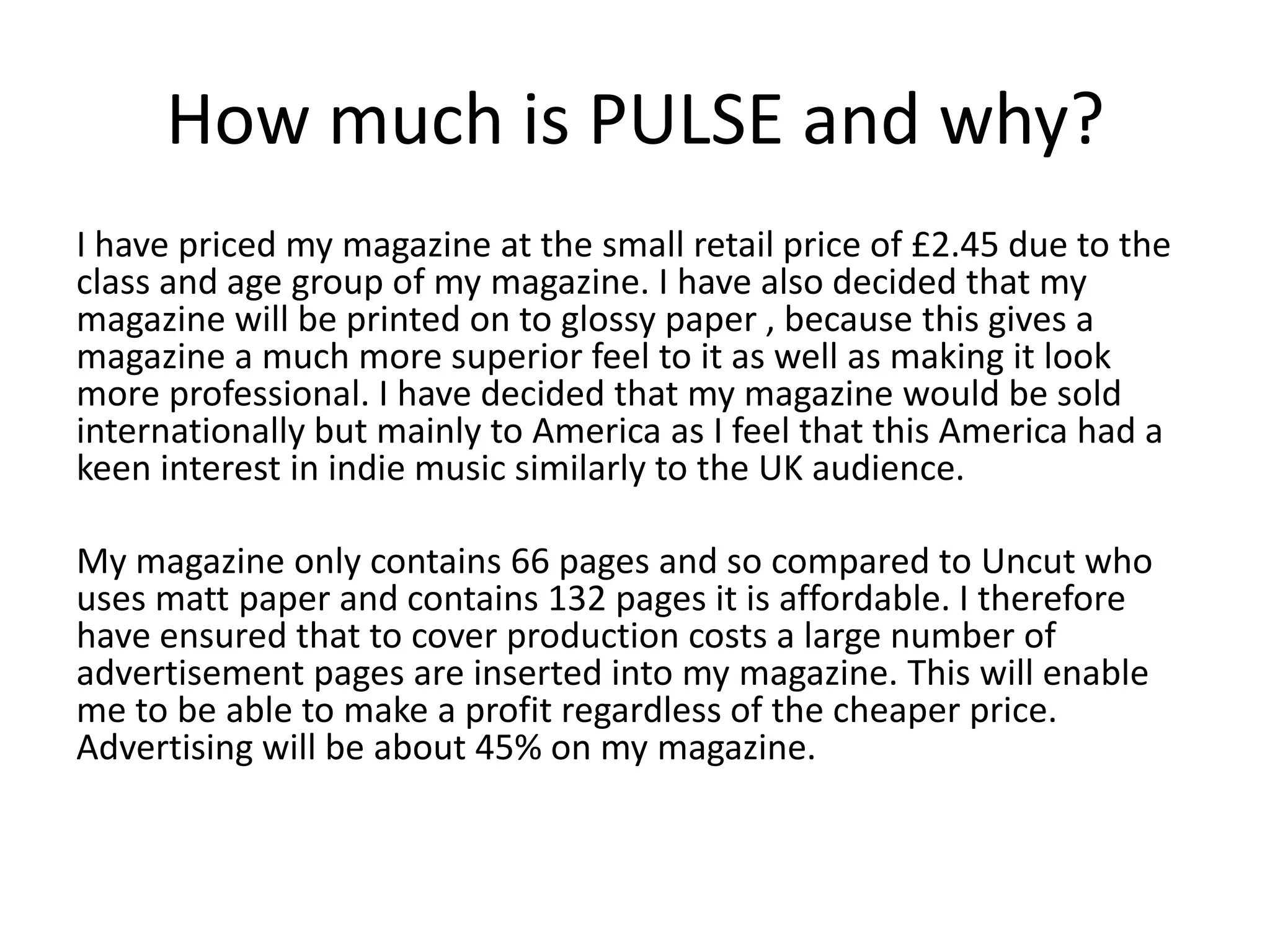How much is PULSE and why?
I have priced my magazine at the small retail price of £2.45 due to the
class and age group of my magazine. I have also decided that my
magazine will be printed on to glossy paper , because this gives a
magazine a much more superior feel to it as well as making it look
more professional. I have decided that my magazine would be sold
internationally but mainly to America as I feel that this America had a
keen interest in indie music similarly to the UK audience.

My magazine only contains 66 pages and so compared to Uncut who
uses matt paper and contains 132 pages it is affordable. I therefore
have ensured that to cover production costs a large number of
advertisement pages are inserted into my magazine. This will enable
me to be able to make a profit regardless of the cheaper price.
Advertising will be about 45% on my magazine.
 