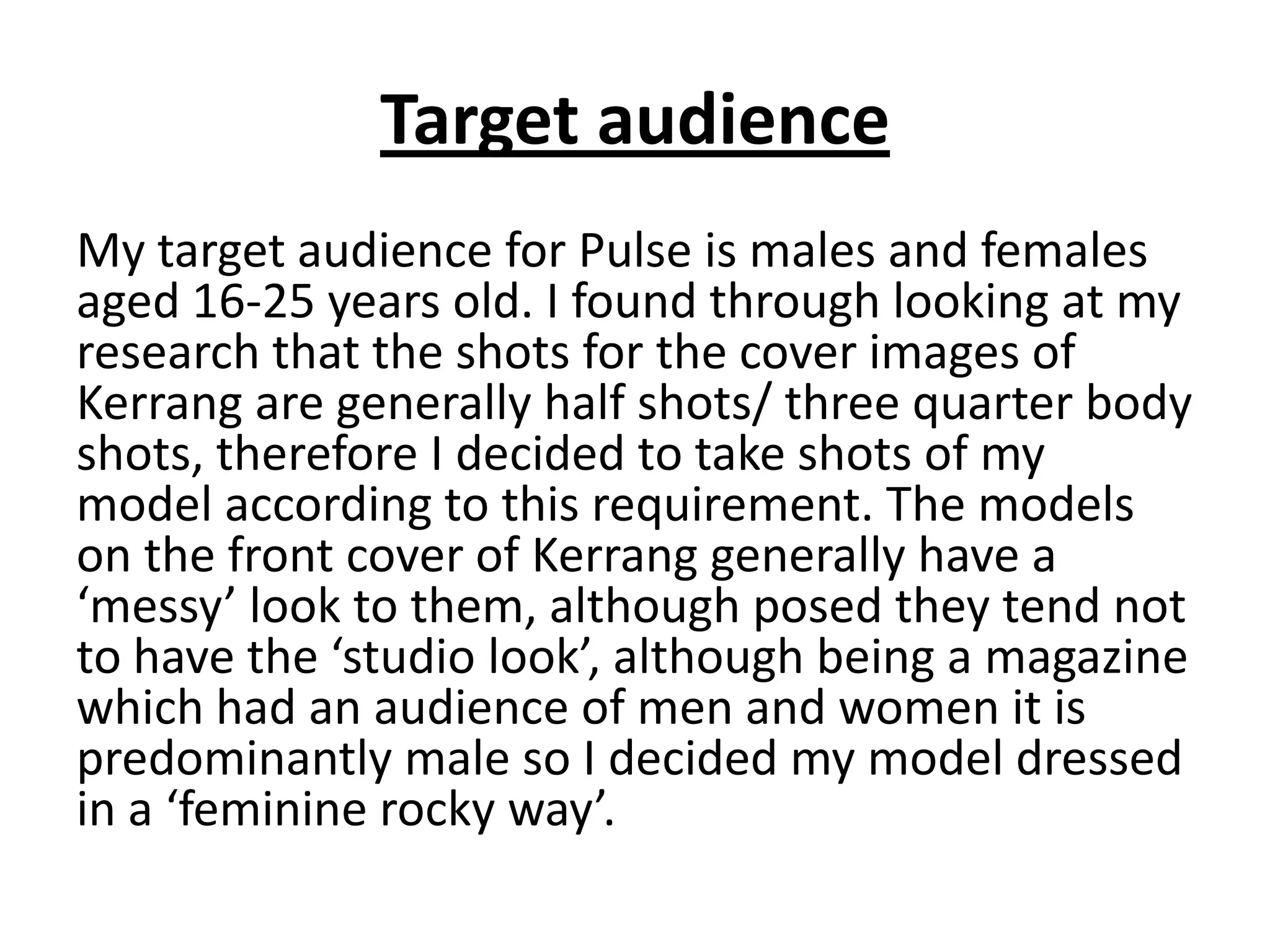 Target audience
My target audience for Pulse is males and females
aged 16-25 years old. I found through looking at my
research that the shots for the cover images of
Kerrang are generally half shots/ three quarter body
shots, therefore I decided to take shots of my
model according to this requirement. The models
on the front cover of Kerrang generally have a
‘messy’ look to them, although posed they tend not
to have the ‘studio look’, although being a magazine
which had an audience of men and women it is
predominantly male so I decided my model dressed
in a ‘feminine rocky way’.
 