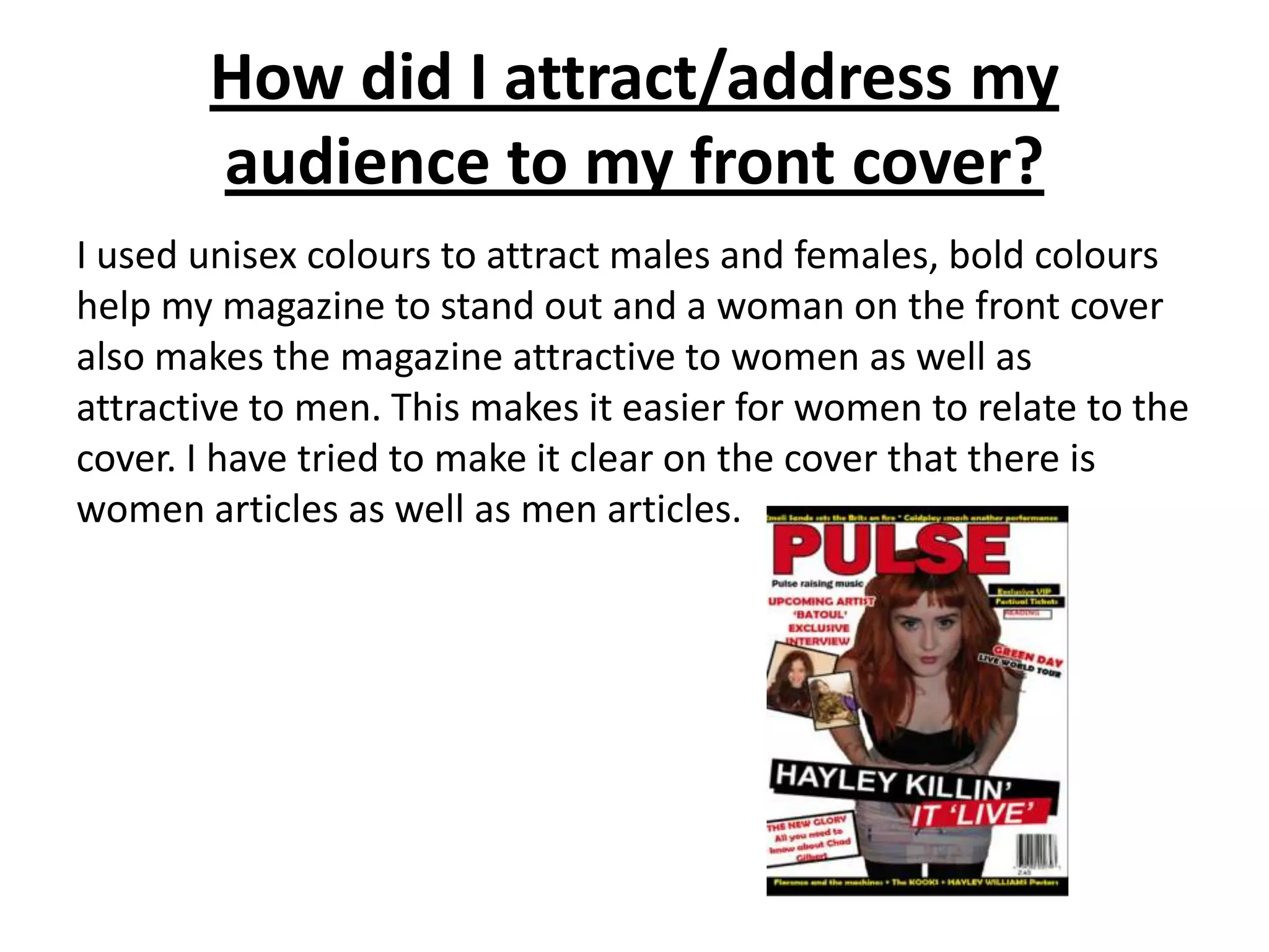 How did I attract/address my
       audience to my front cover?
I used unisex colours to attract males and females, bold colours
help my magazine to stand out and a woman on the front cover
also makes the magazine attractive to women as well as
attractive to men. This makes it easier for women to relate to the
cover. I have tried to make it clear on the cover that there is
women articles as well as men articles.
 