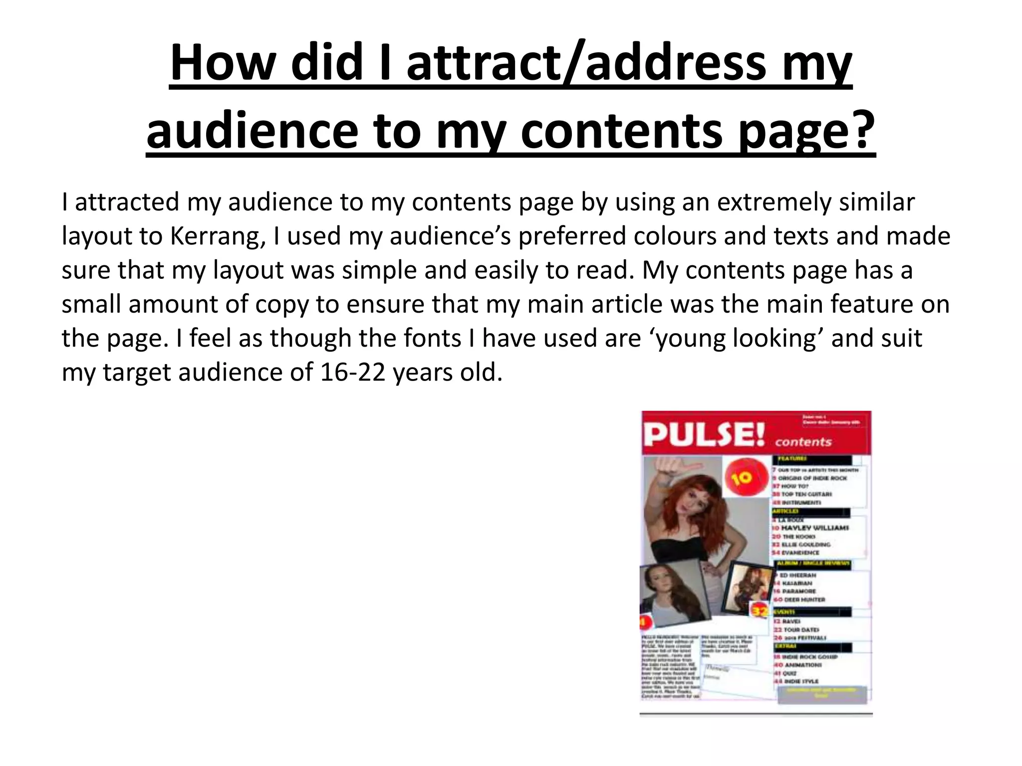 How did I attract/address my
       audience to my contents page?
I attracted my audience to my contents page by using an extremely similar
layout to Kerrang, I used my audience’s preferred colours and texts and made
sure that my layout was simple and easily to read. My contents page has a
small amount of copy to ensure that my main article was the main feature on
the page. I feel as though the fonts I have used are ‘young looking’ and suit
my target audience of 16-22 years old.
 