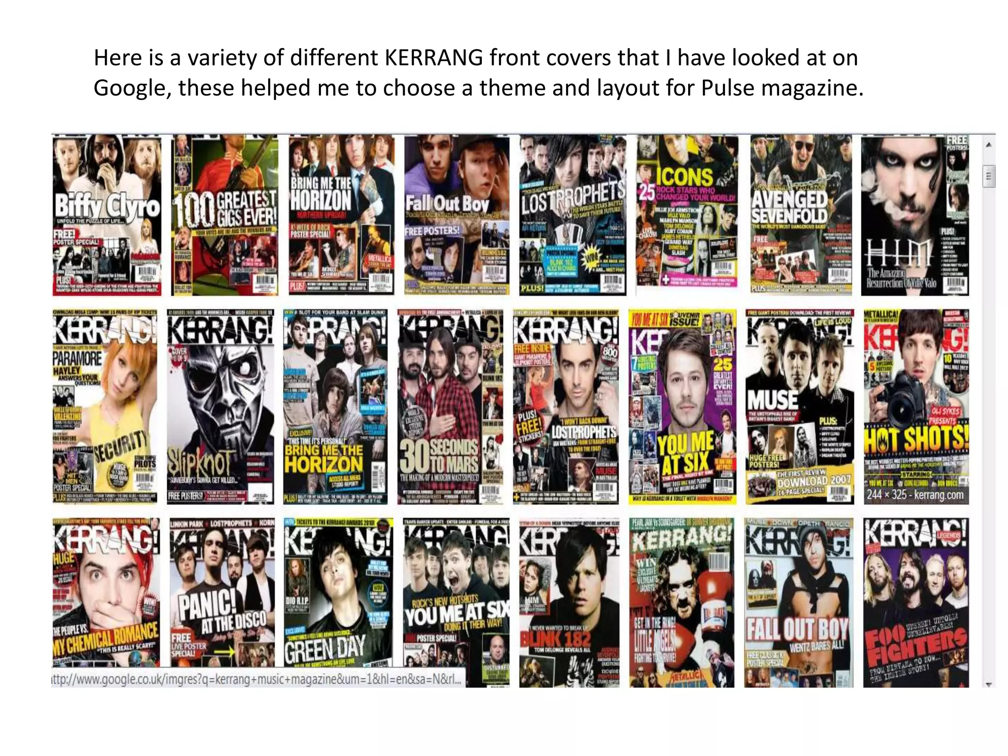 Here is a variety of different KERRANG front covers that I have looked at on
Google, these helped me to choose a theme and layout for Pulse magazine.
 