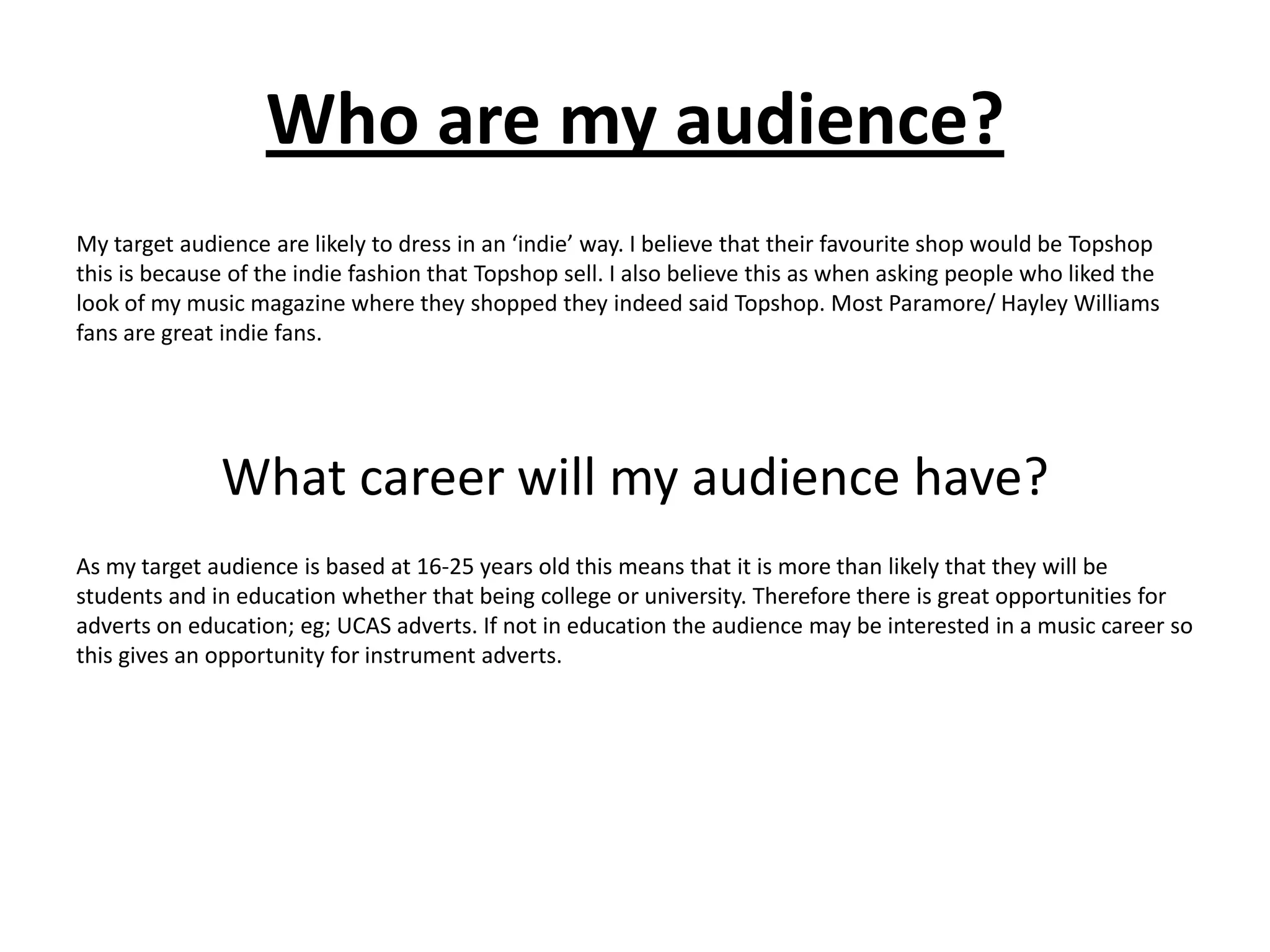 Who are my audience?
My target audience are likely to dress in an ‘indie’ way. I believe that their favourite shop would be Topshop
this is because of the indie fashion that Topshop sell. I also believe this as when asking people who liked the
look of my music magazine where they shopped they indeed said Topshop. Most Paramore/ Hayley Williams
fans are great indie fans.




              What career will my audience have?
As my target audience is based at 16-25 years old this means that it is more than likely that they will be
students and in education whether that being college or university. Therefore there is great opportunities for
adverts on education; eg; UCAS adverts. If not in education the audience may be interested in a music career so
this gives an opportunity for instrument adverts.
 