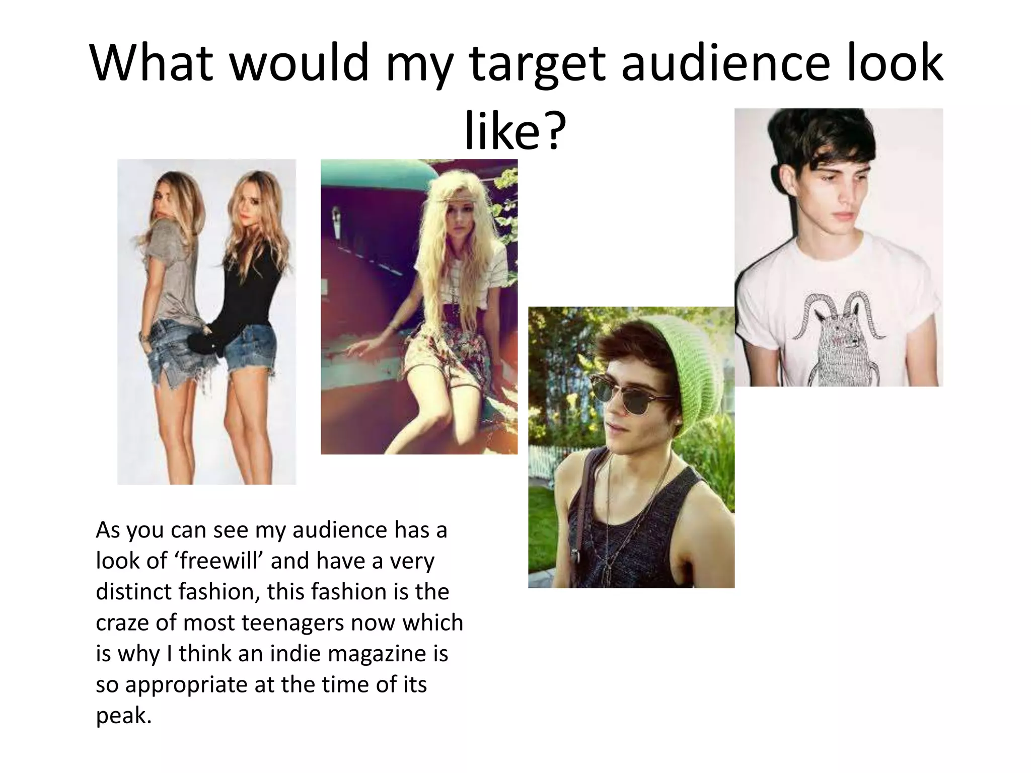 What would my target audience look
              like?




As you can see my audience has a
look of ‘freewill’ and have a very
distinct fashion, this fashion is the
craze of most teenagers now which
is why I think an indie magazine is
so appropriate at the time of its
peak.
 