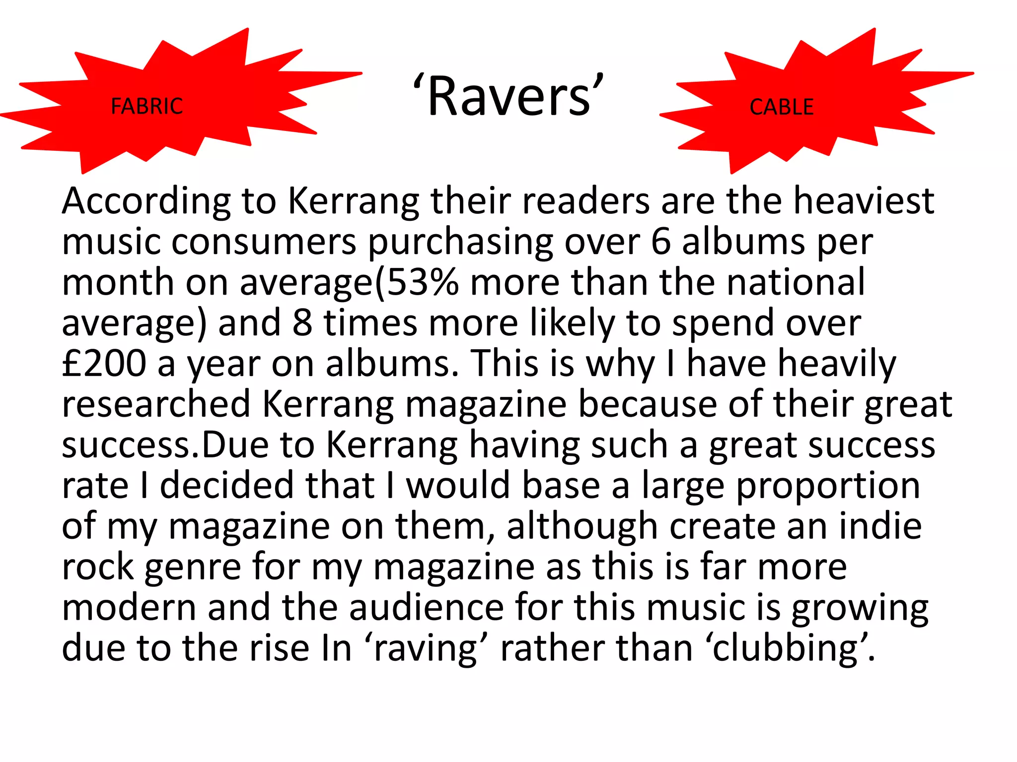FABRIC           ‘Ravers’            CABLE


According to Kerrang their readers are the heaviest
music consumers purchasing over 6 albums per
month on average(53% more than the national
average) and 8 times more likely to spend over
£200 a year on albums. This is why I have heavily
researched Kerrang magazine because of their great
success.Due to Kerrang having such a great success
rate I decided that I would base a large proportion
of my magazine on them, although create an indie
rock genre for my magazine as this is far more
modern and the audience for this music is growing
due to the rise In ‘raving’ rather than ‘clubbing’.
 
