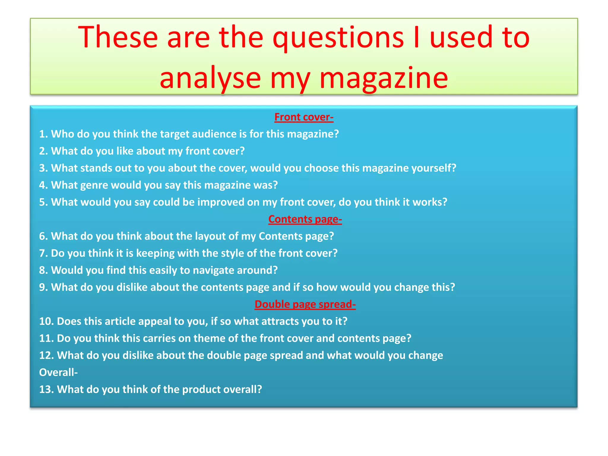 These are the questions I used to
            analyse my magazine
                                                   Front cover-
1. Who do you think the target audience is for this magazine?
2. What do you like about my front cover?
3. What stands out to you about the cover, would you choose this magazine yourself?
4. What genre would you say this magazine was?
5. What would you say could be improved on my front cover, do you think it works?
                                                  Contents page-
6. What do you think about the layout of my Contents page?
7. Do you think it is keeping with the style of the front cover?
8. Would you find this easily to navigate around?
9. What do you dislike about the contents page and if so how would you change this?
                                              Double page spread-
10. Does this article appeal to you, if so what attracts you to it?
11. Do you think this carries on theme of the front cover and contents page?
12. What do you dislike about the double page spread and what would you change
Overall-
13. What do you think of the product overall?
 